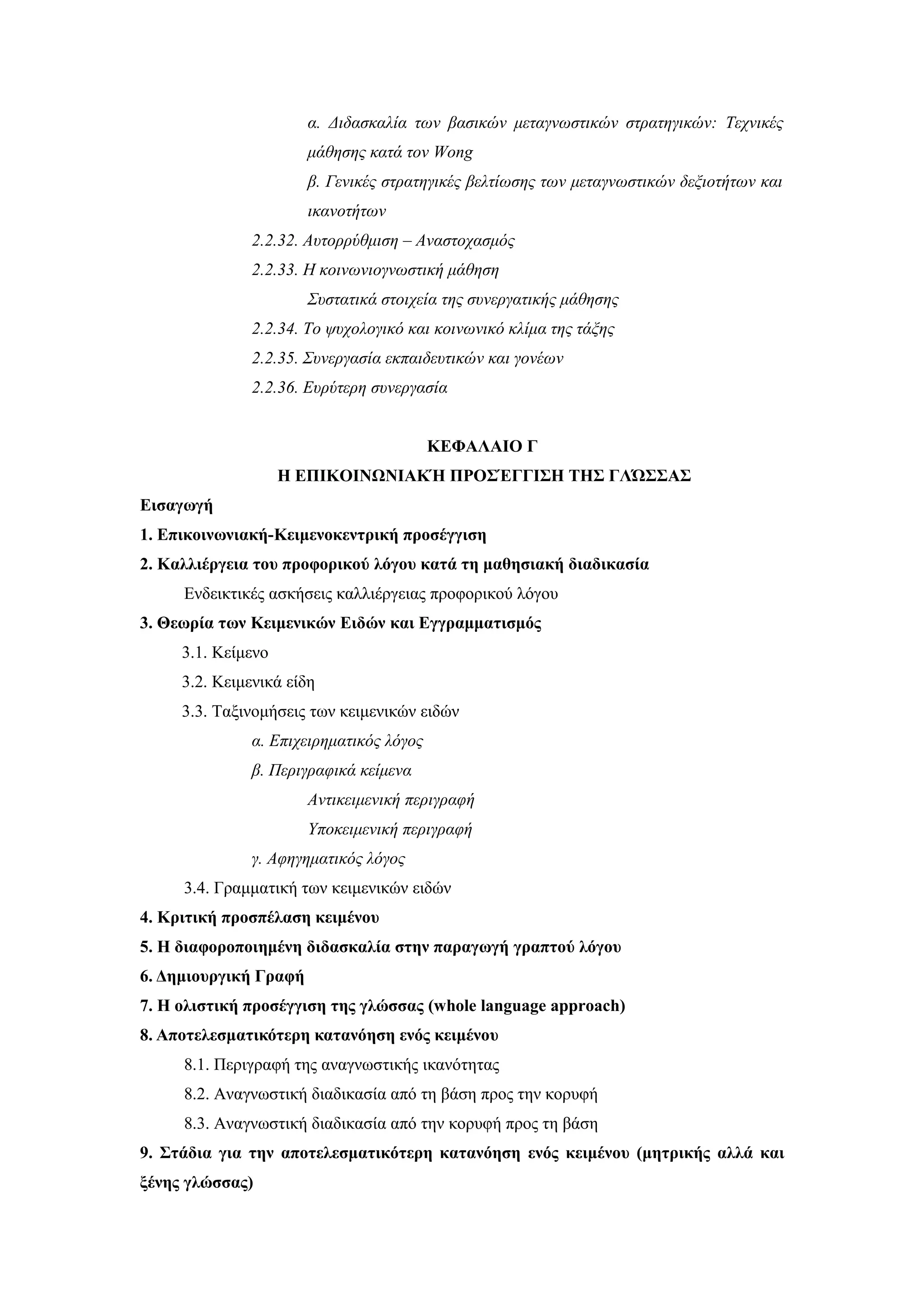 α. Διδασκαλία των βασικών μεταγνωστικών στρατηγικών: Τεχνικές
                       μάθησης κατά τον Wong
                       β. Γενικές στρατηγικές βελτίωσης των μεταγνωστικών δεξιοτήτων και
                       ικανοτήτων
              2.2.32. Αυτορρύθμιση – Αναστοχασμός
              2.2.33. Η κοινωνιογνωστική μάθηση
                       Συστατικά στοιχεία της συνεργατικής μάθησης
              2.2.34. Το ψυχολογικό και κοινωνικό κλίμα της τάξης
              2.2.35. Συνεργασία εκπαιδευτικών και γονέων
              2.2.36. Ευρύτερη συνεργασία


                                         ΚΕΦΑΛΑΙΟ Γ
                    Η ΕΠΙΚΟΙΝΩΝΙΑΚΉ ΠΡΟΣΈΓΓΙΣΗ ΤΗΣ ΓΛΏΣΣΑΣ
Εισαγωγή
1. Επικοινωνιακή-Κειμενοκεντρική προσέγγιση
2. Καλλιέργεια του προφορικού λόγου κατά τη μαθησιακή διαδικασία
     Ενδεικτικές ασκήσεις καλλιέργειας προφορικού λόγου
3. Θεωρία των Κειμενικών Ειδών και Εγγραμματισμός
     3.1. Κείμενο
     3.2. Κειμενικά είδη
     3.3. Ταξινομήσεις των κειμενικών ειδών
              α. Επιχειρηματικός λόγος
              β. Περιγραφικά κείμενα
                       Αντικειμενική περιγραφή
                       Υποκειμενική περιγραφή
              γ. Αφηγηματικός λόγος
     3.4. Γραμματική των κειμενικών ειδών
4. Κριτική προσπέλαση κειμένου
5. Η διαφοροποιημένη διδασκαλία στην παραγωγή γραπτού λόγου
6. Δημιουργική Γραφή
7. Η ολιστική προσέγγιση της γλώσσας (whole language approach)
8. Αποτελεσματικότερη κατανόηση ενός κειμένου
     8.1. Περιγραφή της αναγνωστικής ικανότητας
     8.2. Αναγνωστική διαδικασία από τη βάση προς την κορυφή
     8.3. Αναγνωστική διαδικασία από την κορυφή προς τη βάση
9. Στάδια για την αποτελεσματικότερη κατανόηση ενός κειμένου (μητρικής αλλά και
ξένης γλώσσας)
 