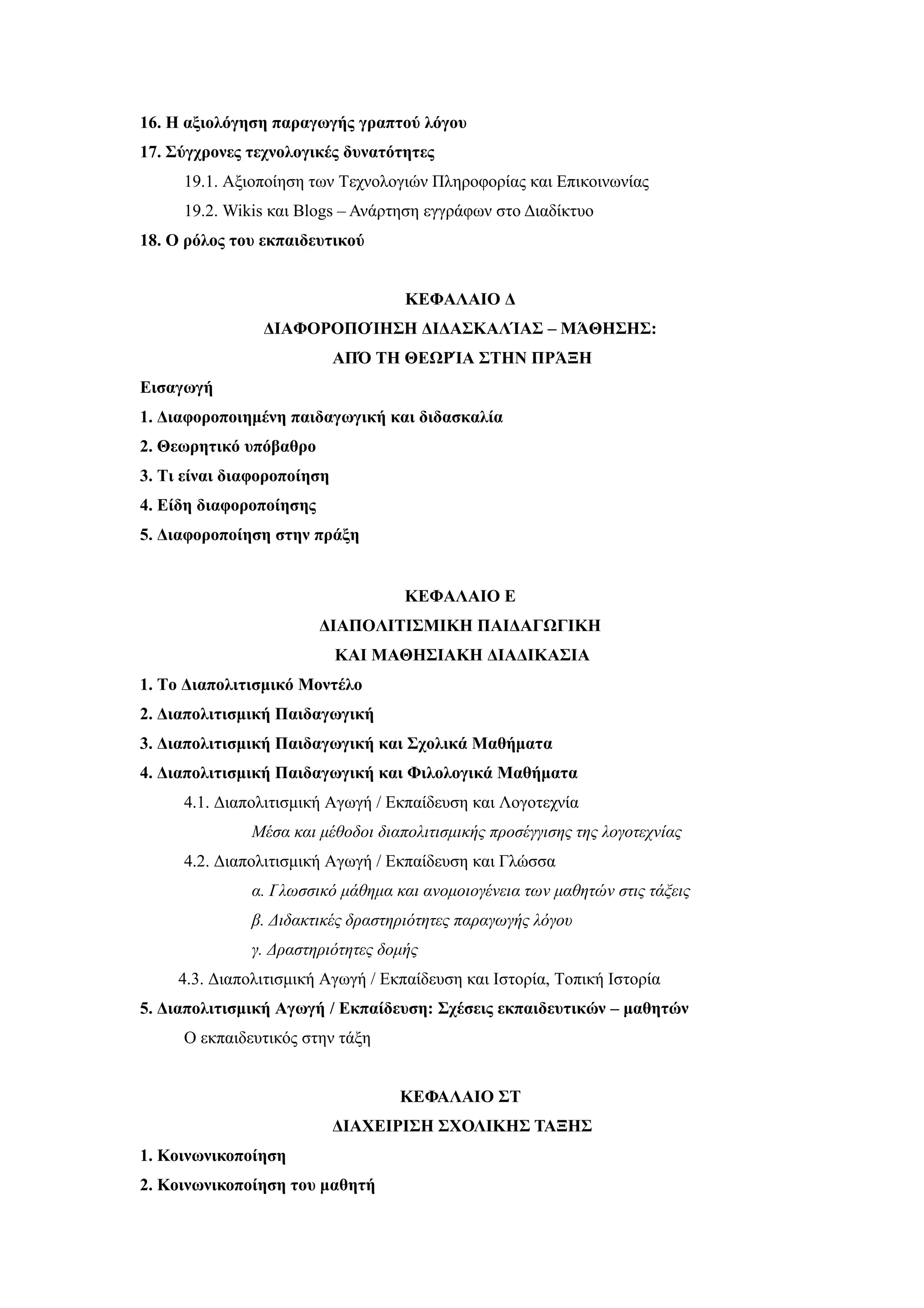 16. Η αξιολόγηση παραγωγής γραπτού λόγου
17. Σύγχρονες τεχνολογικές δυνατότητες
     19.1. Aξιοποίηση των Τεχνολογιών Πληροφορίας και Επικοινωνίας
     19.2. Wikis και Blogs – Ανάρτηση εγγράφων στο Διαδίκτυο
18. Ο ρόλος του εκπαιδευτικού


                                    ΚΕΦΑΛΑΙΟ Δ
                ΔΙΑΦΟΡΟΠΟΊΗΣΗ ΔΙΔΑΣΚΑΛΊΑΣ – ΜΆΘΗΣΗΣ:
                            ΑΠΌ ΤΗ ΘΕΩΡΊΑ ΣΤΗΝ ΠΡΆΞΗ
Εισαγωγή
1. Διαφοροποιημένη παιδαγωγική και διδασκαλία
2. Θεωρητικό υπόβαθρο
3. Tι είναι διαφοροποίηση
4. Είδη διαφοροποίησης
5. Διαφοροποίηση στην πράξη


                                    ΚΕΦΑΛΑΙΟ Ε
                         ΔΙΑΠΟΛΙΤΙΣΜΙΚΗ ΠΑΙΔΑΓΩΓΙΚΗ
                            ΚΑΙ ΜΑΘΗΣΙΑΚΗ ΔΙΑΔΙΚΑΣΙΑ
1. Το Διαπολιτισμικό Μοντέλο
2. Διαπολιτισμική Παιδαγωγική
3. Διαπολιτισμική Παιδαγωγική και Σχολικά Μαθήματα
4. Διαπολιτισμική Παιδαγωγική και Φιλολογικά Μαθήματα
     4.1. Διαπολιτισμική Αγωγή / Εκπαίδευση και Λογοτεχνία
               Μέσα και μέθοδοι διαπολιτισμικής προσέγγισης της λογοτεχνίας
     4.2. Διαπολιτισμική Αγωγή / Εκπαίδευση και Γλώσσα
               α. Γλωσσικό μάθημα και ανομοιογένεια των μαθητών στις τάξεις
               β. Διδακτικές δραστηριότητες παραγωγής λόγου
               γ. Δραστηριότητες δομής
     4.3. Διαπολιτισμική Αγωγή / Εκπαίδευση και Ιστορία, Τοπική Ιστορία
5. Διαπολιτισμική Αγωγή / Εκπαίδευση: Σχέσεις εκπαιδευτικών – μαθητών
     Ο εκπαιδευτικός στην τάξη


                                   ΚΕΦΑΛΑΙΟ ΣΤ
                            ΔΙΑΧΕΙΡΙΣΗ ΣΧΟΛΙΚΗΣ ΤΑΞΗΣ
1. Κοινωνικοποίηση
2. Κοινωνικοποίηση του μαθητή
 