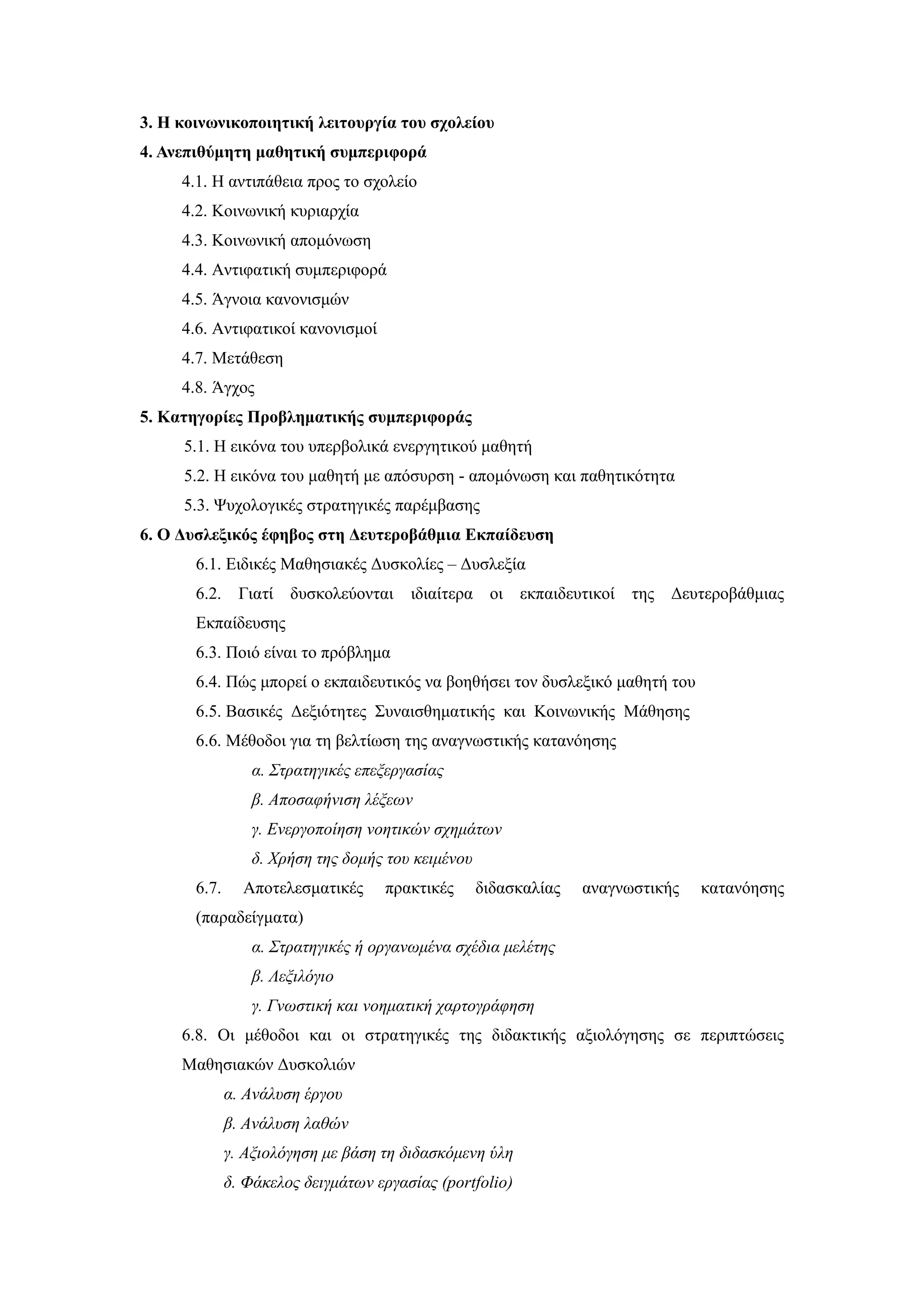 3. Η κοινωνικοποιητική λειτουργία του σχολείου
4. Ανεπιθύμητη μαθητική συμπεριφορά
     4.1. Η αντιπάθεια προς το σχολείο
     4.2. Κοινωνική κυριαρχία
     4.3. Κοινωνική απομόνωση
     4.4. Αντιφατική συμπεριφορά
     4.5. Άγνοια κανονισμών
     4.6. Αντιφατικοί κανονισμοί
     4.7. Μετάθεση
     4.8. Άγχος
5. Κατηγορίες Προβληματικής συμπεριφοράς
     5.1. Η εικόνα του υπερβολικά ενεργητικού μαθητή
     5.2. Η εικόνα του μαθητή με απόσυρση - απομόνωση και παθητικότητα
     5.3. Ψυχολογικές στρατηγικές παρέμβασης
6. Ο Δυσλεξικός έφηβος στη Δευτεροβάθμια Εκπαίδευση
       6.1. Ειδικές Μαθησιακές Δυσκολίες – Δυσλεξία
       6.2.     Γιατί   δυσκολεύονται   ιδιαίτερα οι εκπαιδευτικοί της Δευτεροβάθμιας
       Εκπαίδευσης
       6.3. Ποιό είναι το πρόβλημα
       6.4. Πώς μπορεί ο εκπαιδευτικός να βοηθήσει τον δυσλεξικό μαθητή του
       6.5. Βασικές Δεξιότητες Συναισθηματικής και Κοινωνικής Μάθησης
       6.6. Μέθοδοι για τη βελτίωση της αναγνωστικής κατανόησης
                 α. Στρατηγικές επεξεργασίας
                 β. Αποσαφήνιση λέξεων
                 γ. Ενεργοποίηση νοητικών σχημάτων
                 δ. Χρήση της δομής του κειμένου
       6.7.     Αποτελεσματικές     πρακτικές      διδασκαλίας   αναγνωστικής   κατανόησης
       (παραδείγματα)
                 α. Στρατηγικές ή οργανωμένα σχέδια μελέτης
                 β. Λεξιλόγιο
                 γ. Γνωστική και νοηματική χαρτογράφηση
     6.8. Οι μέθοδοι και οι στρατηγικές της διδακτικής αξιολόγησης σε περιπτώσεις
     Μαθησιακών Δυσκολιών
              α. Ανάλυση έργου
              β. Ανάλυση λαθών
              γ. Αξιολόγηση με βάση τη διδασκόμενη ύλη
              δ. Φάκελος δειγμάτων εργασίας (portfolio)
 