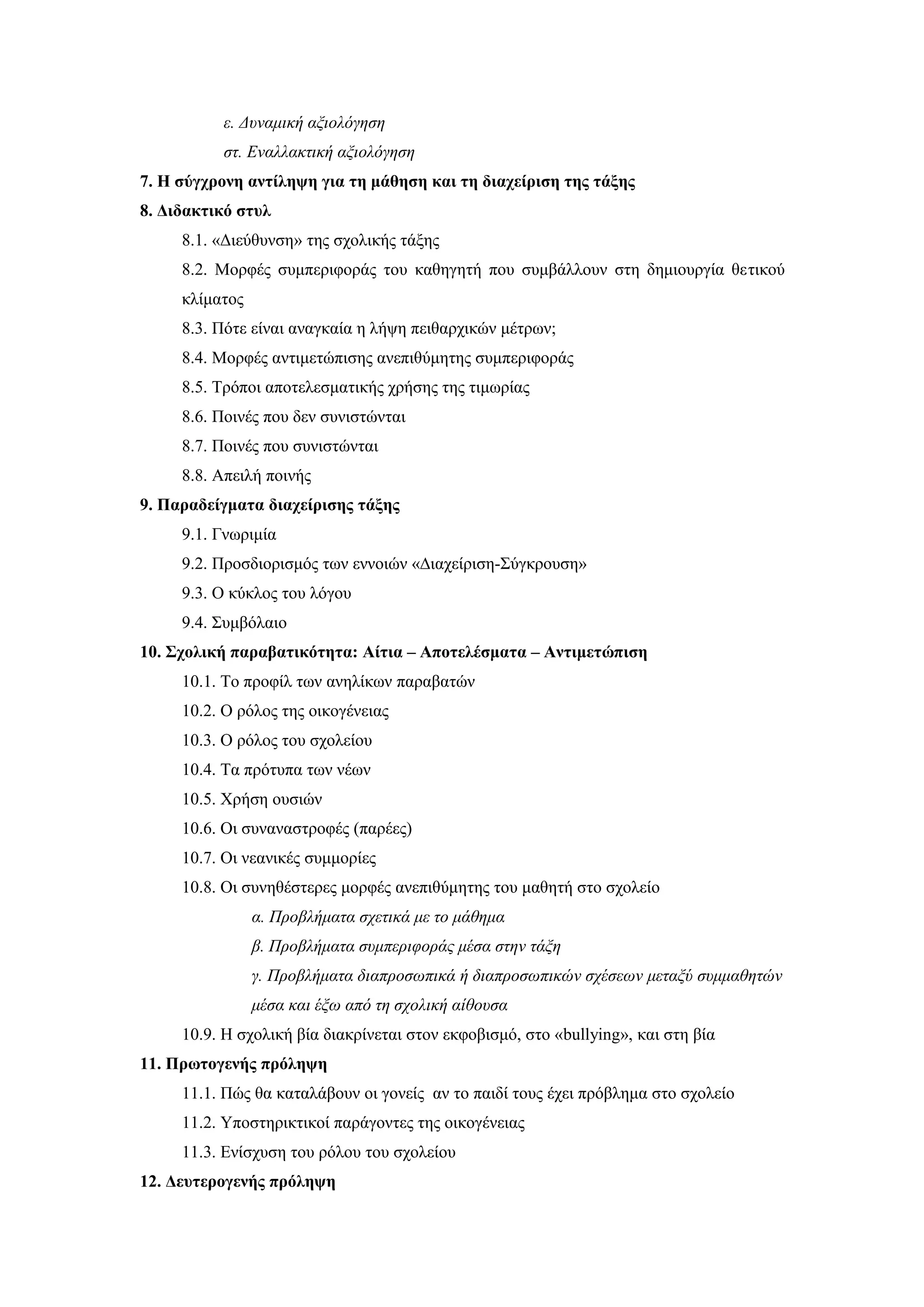 ε. Δυναμική αξιολόγηση
          στ. Εναλλακτική αξιολόγηση
7. Η σύγχρονη αντίληψη για τη μάθηση και τη διαχείριση της τάξης
8. Διδακτικό στυλ
     8.1. «Διεύθυνση» της σχολικής τάξης
     8.2. Μορφές συμπεριφοράς του καθηγητή που συμβάλλουν στη δημιουργία θετικού
     κλίματος
     8.3. Πότε είναι αναγκαία η λήψη πειθαρχικών μέτρων;
     8.4. Μορφές αντιμετώπισης ανεπιθύμητης συμπεριφοράς
     8.5. Τρόποι αποτελεσματικής χρήσης της τιμωρίας
     8.6. Ποινές που δεν συνιστώνται
     8.7. Ποινές που συνιστώνται
     8.8. Απειλή ποινής
9. Παραδείγματα διαχείρισης τάξης
     9.1. Γνωριμία
     9.2. Προσδιορισμός των εννοιών «∆ιαχείριση-Σύγκρουση»
     9.3. Ο κύκλος του λόγου
     9.4. Συμβόλαιο
10. Σχολική παραβατικότητα: Αίτια – Αποτελέσματα – Αντιμετώπιση
     10.1. Το προφίλ των ανηλίκων παραβατών
     10.2. Ο ρόλος της οικογένειας
     10.3. Ο ρόλος του σχολείου
     10.4. Τα πρότυπα των νέων
     10.5. Χρήση ουσιών
     10.6. Οι συναναστροφές (παρέες)
     10.7. Οι νεανικές συμμορίες
     10.8. Οι συνηθέστερες μορφές ανεπιθύμητης του μαθητή στο σχολείο
                α. Προβλήματα σχετικά με το μάθημα
                β. Προβλήματα συμπεριφοράς μέσα στην τάξη
                γ. Προβλήματα διαπροσωπικά ή διαπροσωπικών σχέσεων μεταξύ συμμαθητών
                μέσα και έξω από τη σχολική αίθουσα
     10.9. Η σχολική βία διακρίνεται στον εκφοβισμό, στο «bullying», και στη βία
11. Πρωτογενής πρόληψη
     11.1. Πώς θα καταλάβουν οι γονείς αν το παιδί τους έχει πρόβλημα στο σχολείο
     11.2. Υποστηρικτικοί παράγοντες της οικογένειας
     11.3. Ενίσχυση του ρόλου του σχολείου
12. Δευτερογενής πρόληψη
 