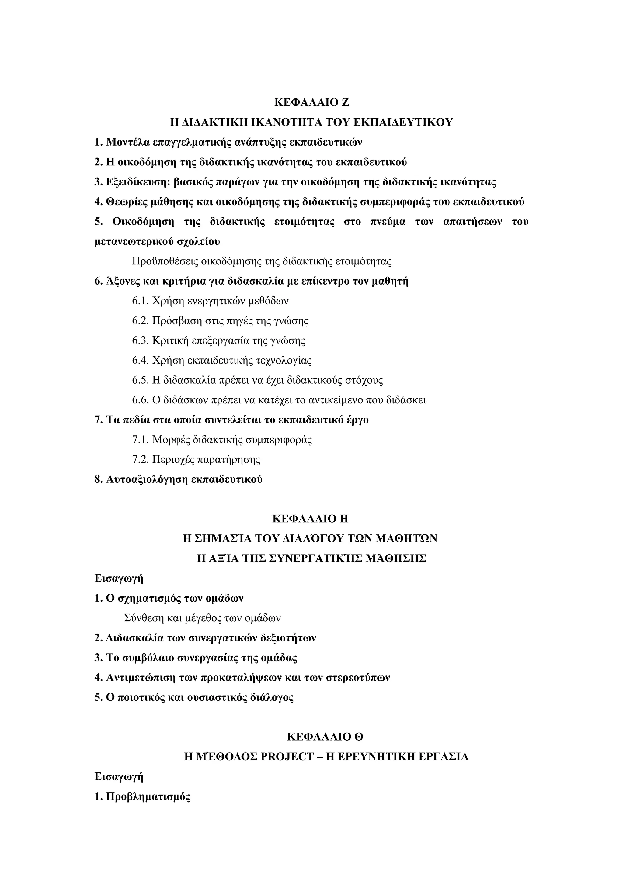ΚΕΦΑΛΑΙΟ Ζ
              Η ΔΙΔΑΚΤΙΚΗ ΙΚΑΝΟΤΗΤΑ ΤΟΥ ΕΚΠΑΙΔΕΥΤΙΚΟΥ
1. Μοντέλα επαγγελματικής ανάπτυξης εκπαιδευτικών
2. Η οικοδόμηση της διδακτικής ικανότητας του εκπαιδευτικού
3. Εξειδίκευση: βασικός παράγων για την οικοδόμηση της διδακτικής ικανότητας
4. Θεωρίες μάθησης και οικοδόμησης της διδακτικής συμπεριφοράς του εκπαιδευτικού
5. Οικοδόμηση της διδακτικής ετοιμότητας στο πνεύμα των απαιτήσεων του
μετανεωτερικού σχολείου
       Προϋποθέσεις οικοδόμησης της διδακτικής ετοιμότητας
6. Άξονες και κριτήρια για διδασκαλία με επίκεντρο τον μαθητή
       6.1. Χρήση ενεργητικών μεθόδων
       6.2. Πρόσβαση στις πηγές της γνώσης
       6.3. Κριτική επεξεργασία της γνώσης
       6.4. Χρήση εκπαιδευτικής τεχνολογίας
       6.5. Η διδασκαλία πρέπει να έχει διδακτικούς στόχους
       6.6. Ο διδάσκων πρέπει να κατέχει το αντικείμενο που διδάσκει
7. Τα πεδία στα οποία συντελείται το εκπαιδευτικό έργο
       7.1. Μορφές διδακτικής συμπεριφοράς
       7.2. Περιοχές παρατήρησης
8. Αυτοαξιολόγηση εκπαιδευτικού


                                    ΚΕΦΑΛΑΙΟ Η
                 Η ΣΗΜΑΣΊΑ ΤΟΥ ΔΙΑΛΌΓΟΥ ΤΩΝ ΜΑΘΗΤΏΝ
                    Η ΑΞΊΑ ΤΗΣ ΣΥΝΕΡΓΑΤΙΚΉΣ ΜΆΘΗΣΗΣ
Εισαγωγή
1. Ο σχηματισμός των ομάδων
     Σύνθεση και μέγεθος των ομάδων
2. Διδασκαλία των συνεργατικών δεξιοτήτων
3. Το συµβόλαιο συνεργασίας της οµάδας
4. Αντιμετώπιση των προκαταλήψεων και των στερεοτύπων
5. Ο ποιοτικός και ουσιαστικός διάλογος


                                       ΚΕΦΑΛΑΙΟ Θ
                 H ΜΈΘΟΔΟΣ PROJECT – Η ΕΡΕΥΝΗΤΙΚΗ ΕΡΓΑΣΙΑ
Εισαγωγή
1. Προβληματισμός
 