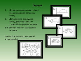 Їжачок
1.   Проведи горизонтальну лінію і
     зверху намалюй половину
     овалу.
2. Домалюй ніс, око,вушко.
     Внизу додай два овали і
     з’єднай їх із тулубом лініями.
3-4. Вибери варіант малювання
     голочок.

Намалюй їжачка у лісі на галявині.
Усе розфарбуй.
 