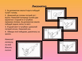 Лисенятко
1. За допомогою овала й круга побудуй
тулуб і голову.
2. Домалюй до голови гострий ніс і
вушка. Намалюй попереду тулуба два
кружечки і з’єднай їх із тулубом
прямими лініями. За допомогою овалів
побудуй задню лапку та хвіст.
3. З’єднай хвіст із тулубом і домалюй
гострий кінчик. Намалюй око.
4. Обведи лінії побудови, дивлячись на
зразок.

Намалюй
галявину,
по якій
біжить
лисеня.
 