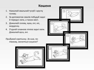 Кошеня
1. Намалюй овальний тулуб і круглу
   голову.
2. За допомогою овалів побудуй задні
   й передні лапи, а також хвіст.
3. Домалюй голову, вуха, очі, ніс,
   мордочку.
4. З’єднай плавною лінією задні лапи.
   Домалюй вуса, очі.

Придумай картинку. За ким, по-
   твоєму, женеться кошеня?
 