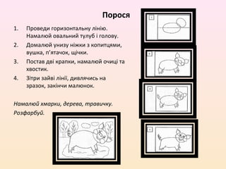 Порося
1.   Проведи горизонтальну лінію.
     Намалюй овальний тулуб і голову.
2.   Домалюй унизу ніжки з копитцями,
     вушка, п’ятачок, щічки.
3.   Постав дві крапки, намалюй очиці та
     хвостик.
4.   Зітри зайві лінії, дивлячись на
     зразок, закінчи малюнок.

Намалюй хмарки, дерева, травичку.
Розфарбуй.
 