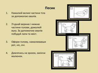 Песик
1.   Намалюй великі частини тіла
     за допомогою овалів.

2.   З’єднай верхню і нижню
     частини голови, домалюй
     вуха. За допомогою овалів
     побудуй лапи та хвіст.

3.   Оформ голову, намалювавши
     рот, ніс, очі.

4.   Дивлячись на зразок, закінчи
     малюнок.
 