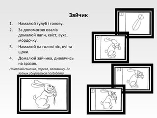 Зайчик
1.   Намалюй тулуб і голову.
2.   За допомогою овалів
     домалюй лапи, хвіст, вуха,
     мордочку.
3.   Намалюй на голові ніс, очі та
     щоки.
4.   Домалюй зайчика, дивлячись
     на зразок.
Намалюй сонечко, дерева, галявинку, де
    зайчик збирається пообідати.
 