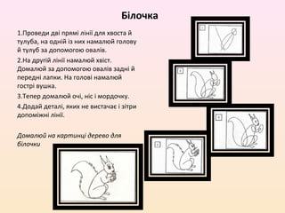 Білочка
1.Проведи дві прямі лінії для хвоста й
тулуба, на одній із них намалюй голову
й тулуб за допомогою овалів.
2.На другій лінії намалюй хвіст.
Домалюй за допомогою овалів задні й
передні лапки. На голові намалюй
гострі вушка.
3.Тепер домалюй очі, ніс і мордочку.
4.Додай деталі, яких не вистачає і зітри
допоміжні лінії.

Домалюй на картинці дерево для
білочки
 