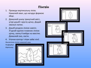 Пінгвін
1. Проведи вертикальну лінію.
   Намалюй овал, що нагадує формою
   яйце.
2. Домалюй унизу трикутний хвіст,
   угорі дзьоб і круглу щічку. Додай
   овальні лапки.
3. Дзьоб розділи лінією навпіл.
   З’єднай однією плавною лінією
   щічку, лапку й вийди на хвостик.
   Домалюй око, ласти.
4. Уточни контур і зітри зайві лінії.
Хвилястою лінією намалюй гори.
Розфарбуй
Картинку.
 