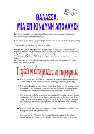 Σε λίγο το καλοκαίρι φτάνει και το κολύμπι είναι η πιο αγαπημένη καλοκαιρινή
δραστηριότητα για παιδιά και μεγάλους.

Είναι ο πιο ωραίος τρόπος ψυχαγωγίας αλλά παράλληλα και μια πολύ καλή σωματική
άσκηση.
Γυμνάζει όλο το σώμα με τον καλύτερο τρόπο.

Η χώρα μας έχει 10.000 νησιά και τη μεγαλύτερη ακτογραμμή από όλα τα κράτη της
Ευρώπης. Είμαστε μια χώρα κυριολεκτικά μέσα στη θάλασσα, γι’ αυτό είναι τελείως
απαράδεκτο να έχουμε τόσους νεκρούς από πνιγμούς.
Τα τελευταία 17 χρόνια 4.750 είναι οι άνθρωποι που έχουν χάσει τη ζωή τους στη
θάλασσα.
Οι πνιγμοί οφείλονται κυρίως στην αδιαφορία των λουομένων μια και κανείς δεν
τηρεί τους βασικούς κανόνες.




    Μην κολυμπάς ποτέ σε θάλασσες όπου υπάρχουν πινακίδα ότι απαγορεύεται
     εκεί το κολύμπι, γιατί είναι μολυσμένες και υπάρχει κίνδυνος μόλυνσης.

    Μην κάνεις βουτιές σε μέρη όπου ο βυθός είναι θολός και δεν βλέπεις κάτω ή
     έχει βράχια, γιατί μπορεί να χτυπήσεις. Μην παραβγαίνεις σε μακροβούτια,
     μένοντας κάτω από το νερό πιο πολύ απ’ όσο επιτρέπει η αναπνοή σου.

    Μην κολυμπάς σε βαθιά νερά, όταν μάλιστα δεν ξέρεις καλό κολύμπι. Και αν
     ακόμα είσαι πολύ καλός κολυμβητής, μην υπερτιμάς τις δυνάμεις σου. Όταν
     ανοίγεσαι στα βαθιά, σκέψου ότι έχεις να διανύσεις άλλη τόση απόσταση για
     την επιστροφή, που είναι πιο κουραστική, αν μάλιστα φυσά αέρας από τη
     στεριά.

    Μην κολυμπάς ποτέ με γεμάτο στομάχι. Πρέπει να περάσουν 3- 4 ώρες μετά
     το φαγητό, για να μπεις στη θάλασσα.

    Μην μπαίνεις στη θάλασσα, όταν είσαι πολύ κουρασμένος ή ιδρωμένος
     ύστερα από παρατεταμένη ηλιοθεραπεία. Αν αισθανθείς ρίγος ή ζάλη, βγες
 