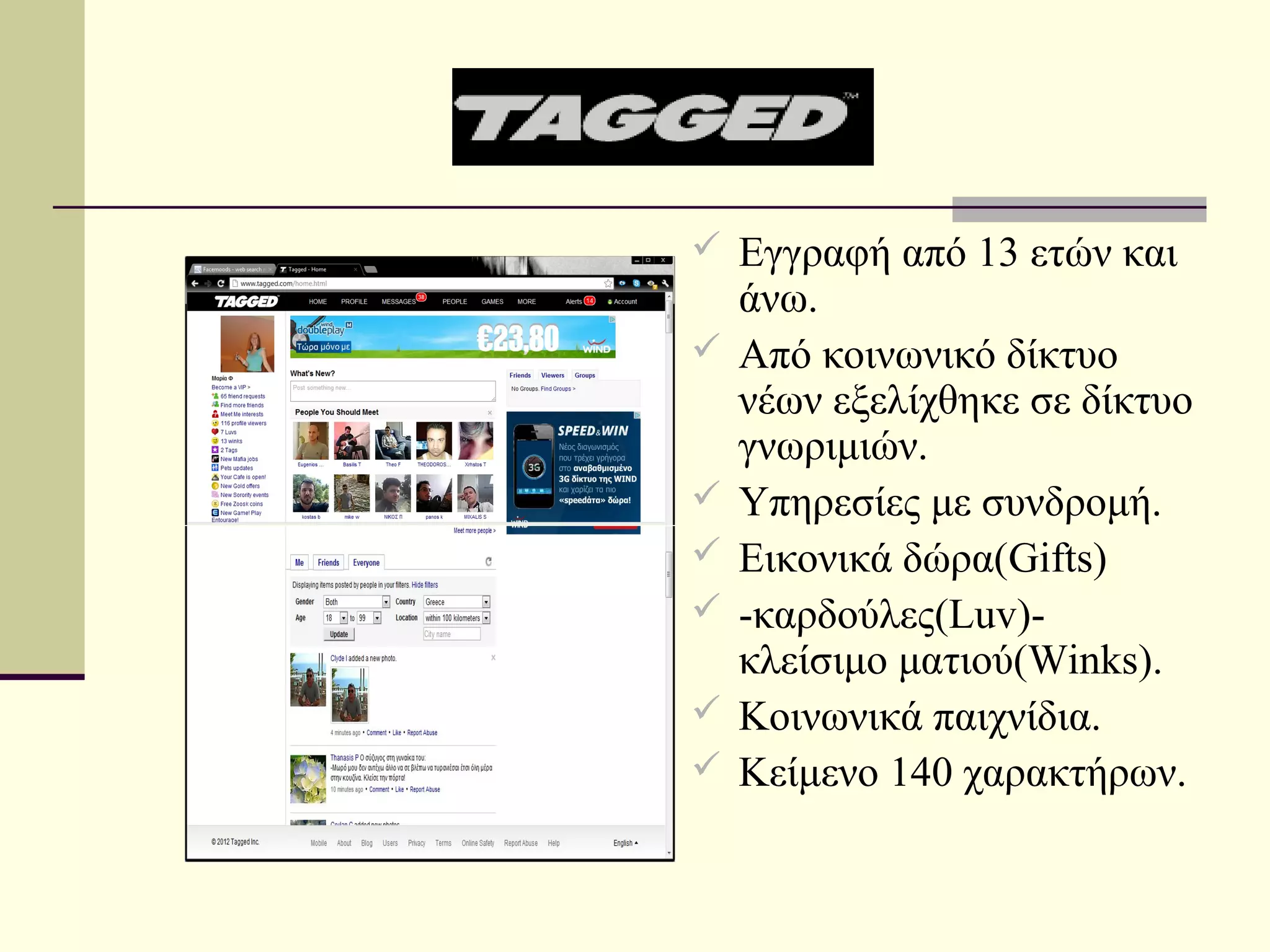  Εγγραφή από 13 ετών και
    άνω.
   Από κοινωνικό δίκτυο
    νέων εξελίχθηκε σε δίκτυο
    γνωριμιών.
   Υπηρεσίες με συνδρομή.
   Εικονικά δώρα(Gifts)
   -καρδούλες(Luv)-
    κλείσιμο ματιού(Winks).
   Κοινωνικά παιχνίδια.
   Κείμενο 140 χαρακτήρων.
 