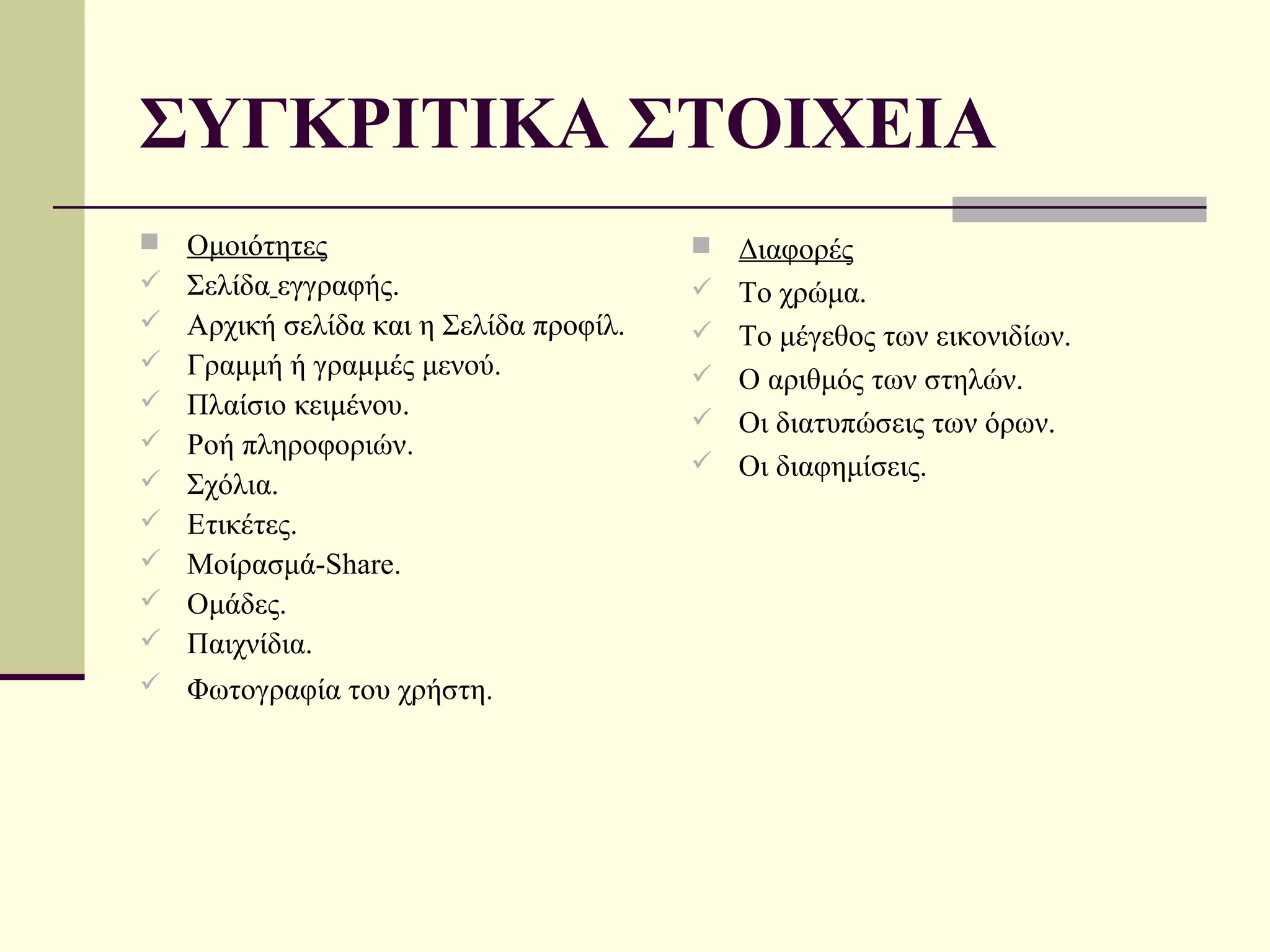 ΣΥΓΚΡΙΤΙΚΑ ΣΤΟΙΧΕΙΑ
   Ομοιότητες                              Διαφορές
   Σελίδα εγγραφής.                        Το χρώμα.
   Αρχική σελίδα και η Σελίδα προφίλ.      Το μέγεθος των εικονιδίων.
   Γραμμή ή γραμμές μενού.                 Ο αριθμός των στηλών.
   Πλαίσιο κειμένου.                       Οι διατυπώσεις των όρων.
   Ροή πληροφοριών.
                                            Οι διαφημίσεις.
   Σχόλια.
   Ετικέτες.
   Μοίρασμά-Share.
   Ομάδες.
   Παιχνίδια.
 Φωτογραφία του χρήστη.
 