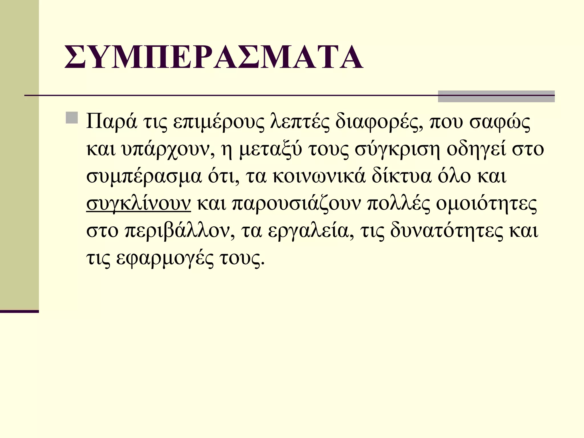 ΣΥΜΠΕΡΑΣΜΑΤΑ
 Παρά τις επιμέρους λεπτές διαφορές, που σαφώς
  και υπάρχουν, η μεταξύ τους σύγκριση οδηγεί στο
  συμπέρασμα ότι, τα κοινωνικά δίκτυα όλο και
  συγκλίνουν και παρουσιάζουν πολλές ομοιότητες
  στο περιβάλλον, τα εργαλεία, τις δυνατότητες και
  τις εφαρμογές τους.
 