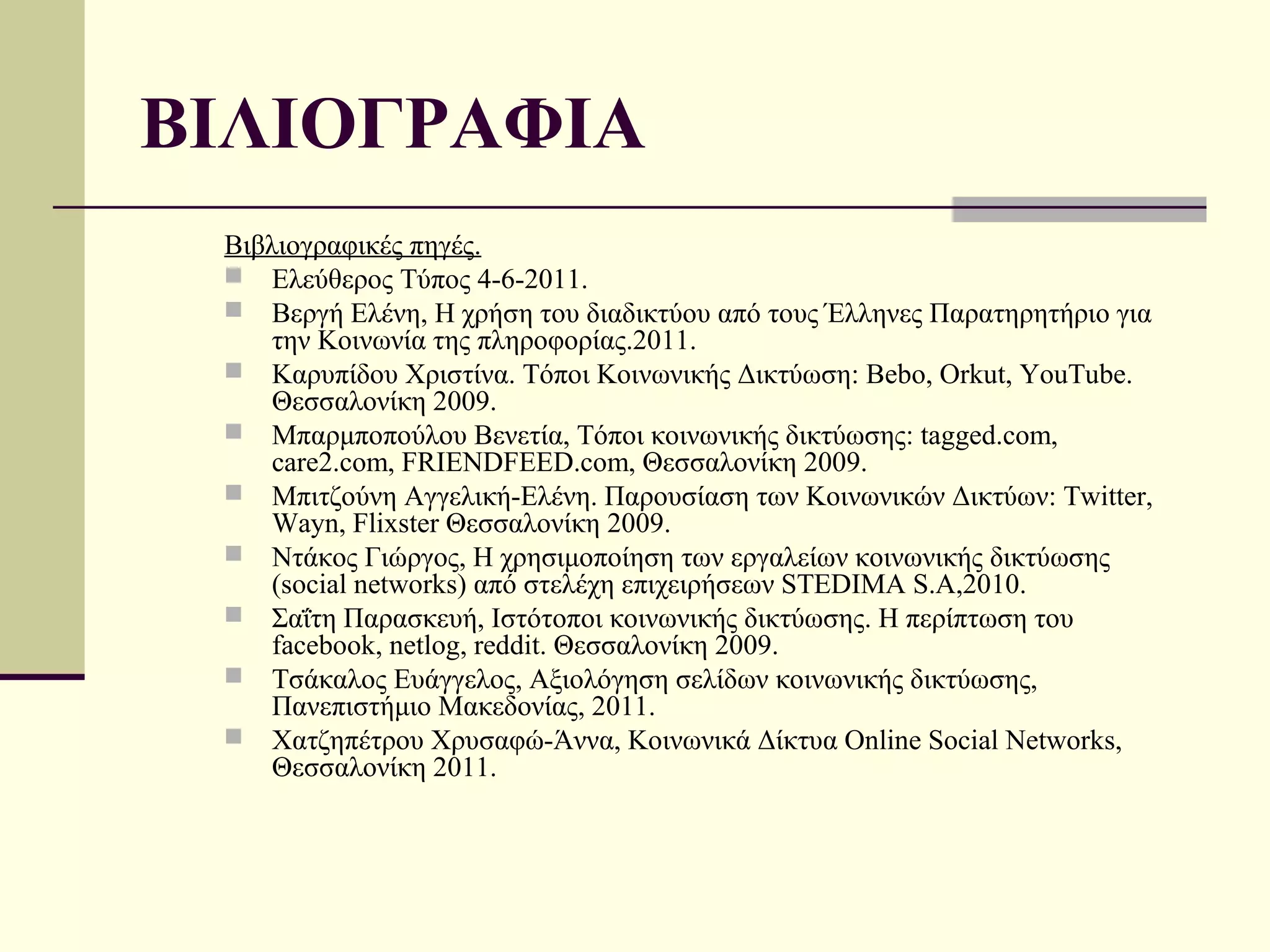 ΒΙΛΙΟΓΡΑΦΙΑ
 Βιβλιογραφικές πηγές.
  Ελεύθερος Τύπος 4-6-2011.
  Βεργή Ελένη, Η χρήση του διαδικτύου από τους Έλληνες Παρατηρητήριο για
     την Κοινωνία της πληροφορίας.2011.
  Καρυπίδου Χριστίνα. Τόποι Κοινωνικής Δικτύωση: Bebo, Orkut, YouTube.
     Θεσσαλονίκη 2009.
  Μπαρμποπούλου Βενετία, Τόποι κοινωνικής δικτύωσης: tagged.com,
     care2.com, FRIENDFEED.com, Θεσσαλονίκη 2009.
  Μπιτζούνη Αγγελική-Ελένη. Παρουσίαση των Κοινωνικών Δικτύων: Twitter,
     Wayn, Flixster Θεσσαλονίκη 2009.
  Ντάκος Γιώργος, Η χρησιμοποίηση των εργαλείων κοινωνικής δικτύωσης
     (social networks) από στελέχη επιχειρήσεων STEDIMA S.A,2010.
  Σαΐτη Παρασκευή, Ιστότοποι κοινωνικής δικτύωσης. Η περίπτωση του
     facebook, netlog, reddit. Θεσσαλονίκη 2009.
  Τσάκαλος Ευάγγελος, Αξιολόγηση σελίδων κοινωνικής δικτύωσης,
     Πανεπιστήμιο Μακεδονίας, 2011.
  Χατζηπέτρου Χρυσαφώ-Άννα, Κοινωνικά Δίκτυα Online Social Networks,
     Θεσσαλονίκη 2011.
 