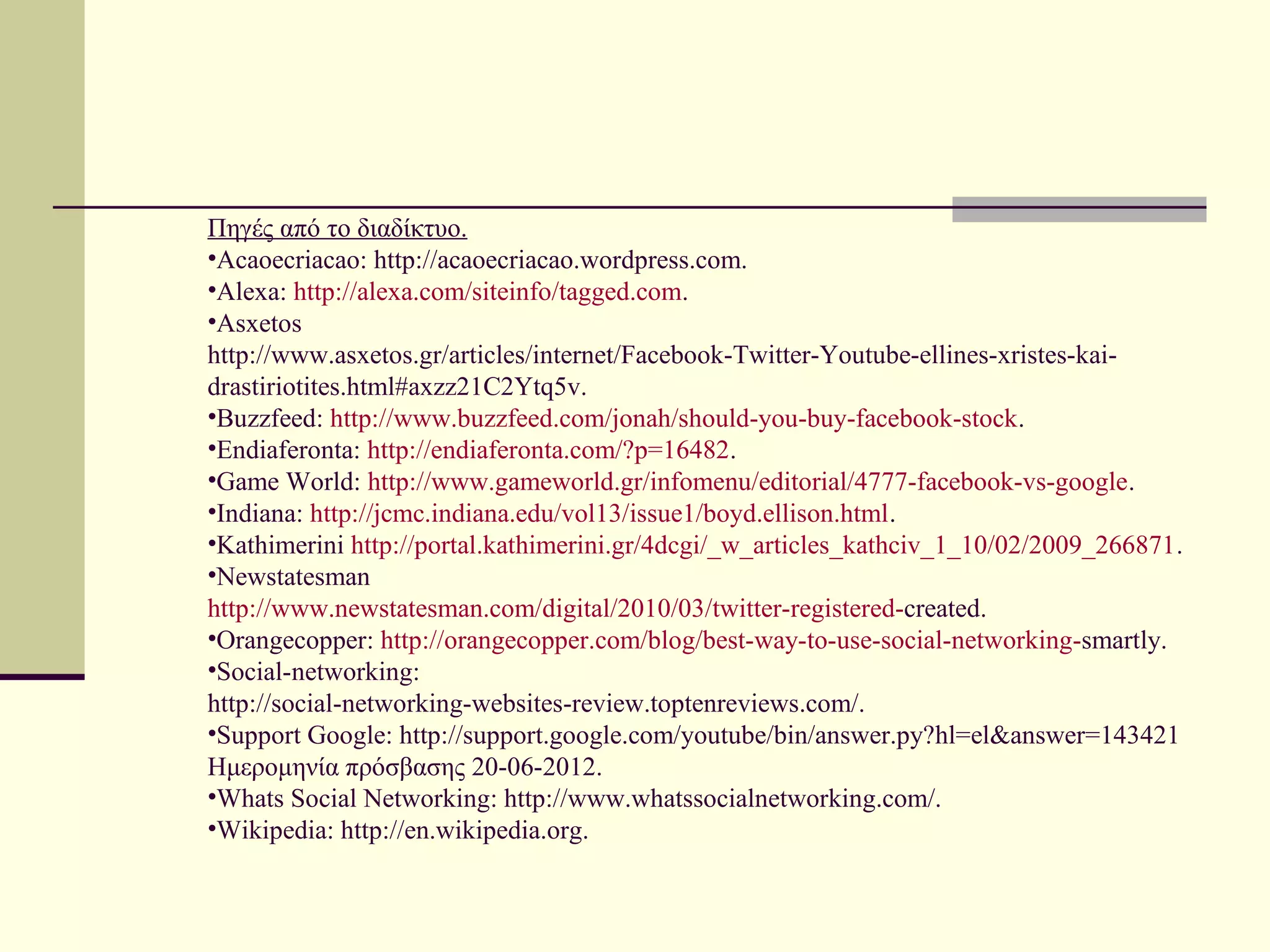 Πηγές από το διαδίκτυο.
•Acaoecriacao: http://acaoecriacao.wordpress.com.
•Alexa: http://alexa.com/siteinfo/tagged.com.
•Asxetos
http://www.asxetos.gr/articles/internet/Facebook-Twitter-Youtube-ellines-xristes-kai-
drastiriotites.html#axzz21C2Ytq5v.
•Buzzfeed: http://www.buzzfeed.com/jonah/should-you-buy-facebook-stock.
•Endiaferonta: http://endiaferonta.com/?p=16482.
•Game World: http://www.gameworld.gr/infomenu/editorial/4777-facebook-vs-google.
•Indiana: http://jcmc.indiana.edu/vol13/issue1/boyd.ellison.html.
•Kathimerini http://portal.kathimerini.gr/4dcgi/_w_articles_kathciv_1_10/02/2009_266871.
•Newstatesman
http://www.newstatesman.com/digital/2010/03/twitter-registered-created.
•Orangecopper: http://orangecopper.com/blog/best-way-to-use-social-networking-smartly.
•Social-networking:
http://social-networking-websites-review.toptenreviews.com/.
•Support Google: http://support.google.com/youtube/bin/answer.py?hl=el&answer=143421
Ημερομηνία πρόσβασης 20-06-2012.
•Whats Social Networking: http://www.whatssocialnetworking.com/.
•Wikipedia: http://en.wikipedia.org.
 