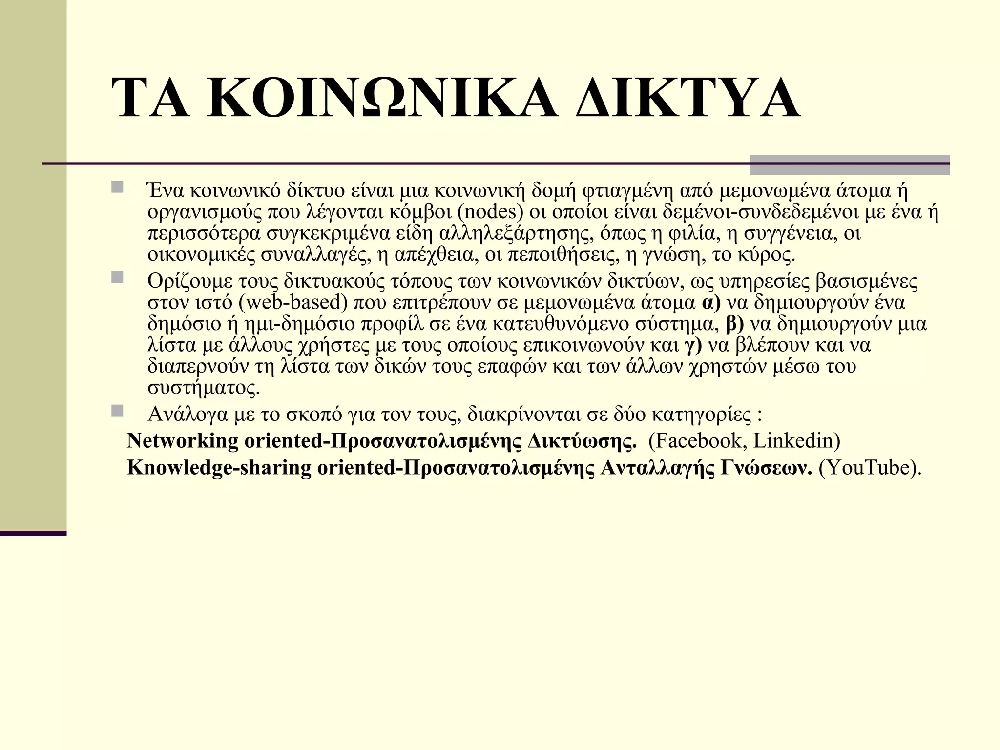 ΤΑ ΚΟΙΝΩΝΙΚΑ ΔΙΚΤΥΑ
  Ένα κοινωνικό δίκτυο είναι μια κοινωνική δομή φτιαγμένη από μεμονωμένα άτομα ή
   οργανισμούς που λέγονται κόμβοι (nodes) οι οποίοι είναι δεμένοι-συνδεδεμένοι με ένα ή
   περισσότερα συγκεκριμένα είδη αλληλεξάρτησης, όπως η φιλία, η συγγένεια, οι
   οικονομικές συναλλαγές, η απέχθεια, οι πεποιθήσεις, η γνώση, το κύρος.
 Ορίζουμε τους δικτυακούς τόπους των κοινωνικών δικτύων, ως υπηρεσίες βασισμένες
   στον ιστό (web-based) που επιτρέπουν σε μεμονωμένα άτομα α) να δημιουργούν ένα
   δημόσιο ή ημι-δημόσιο προφίλ σε ένα κατευθυνόμενο σύστημα, β) να δημιουργούν μια
   λίστα με άλλους χρήστες με τους οποίους επικοινωνούν και γ) να βλέπουν και να
   διαπερνούν τη λίστα των δικών τους επαφών και των άλλων χρηστών μέσω του
   συστήματος.
 Ανάλογα με το σκοπό για τον τους, διακρίνονται σε δύο κατηγορίες :
 Networking oriented-Προσανατολισμένης Δικτύωσης. (Facebook, Linkedin)
 Knowledge-sharing oriented-Προσανατολισμένης Ανταλλαγής Γνώσεων. (ΥouTube).
 