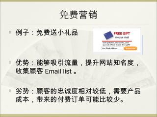 免费营销

    例子：免费送小礼品



   优势：能够吸引流量，提升网站知名度，
    收集顾客 Email list 。

   劣势：顾客的忠诚度相对较低，需要产品
    成本，带来的付费订单可能比较少。
 