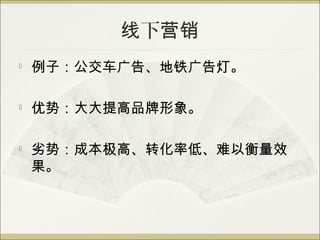 线下营销

    例子：公交车广告、地铁广告灯。

   优势：大大提高品牌形象。


    劣势：成本极高、转化率低、难以衡量效
    果。
 