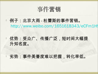 事件营销

    例子：北京大雨 - 杜蕾斯的事件营销。
    http://www.weibo.com/1651618343/eCFm1H9

   优势：受众广、传播广泛，短时间大幅提
    升知名度。

   劣势：事件美誉度难以把握，转化率低。
 