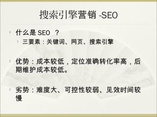 搜索引擎营销 -SEO

    什么是 SEO ？
       三要素：关键词、网页、搜索引擎


   优势：成本较低，定位准确转化率高，后
    期维护成本较低。

   劣势：难度大、可控性较弱、见效时间较
    慢
 