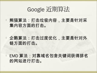 Google 近期算法

    熊猫算法：打击垃圾内容，主要是针对采
    集内容方面的打击。

   企鹅算法：打击过度优化，主要是针对外
    链方面的打击。

   EMD 算法：对靠域名包含关键词获得排名
    的网站进行打击。
 