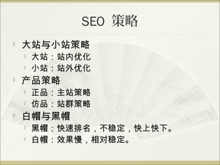 SEO 策略
   大站与小站策略
       大站：站内优化
       小站：站外优化
   产品策略
       正品：主站策略
       仿品：站群策略
   白帽与黑帽
       黑帽：快速排名，不稳定，快上快下。
       白帽：效果慢，相对稳定。
 