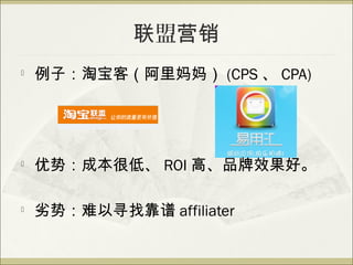 联盟营销

    例子：淘宝客（阿里妈妈） (CPS 、 CPA)





    优势：成本很低、 ROI 高、品牌效果好。

   劣势：难以寻找靠谱 affiliater
 