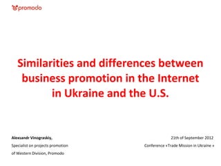 Similarities and differences between
    business promotion in the Internet
          in Ukraine and the U.S.


Alexsandr Vinograskiy,                           21th of September 2012
Specialist on projects promotion   Conference «Trade Mission in Ukraine »
of Western Division, Promodo
 