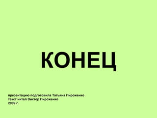 КОНЕЦ
презентацию подготовила Татьяна Пироженко
текст читал Виктор Пироженко
2009 г.
 