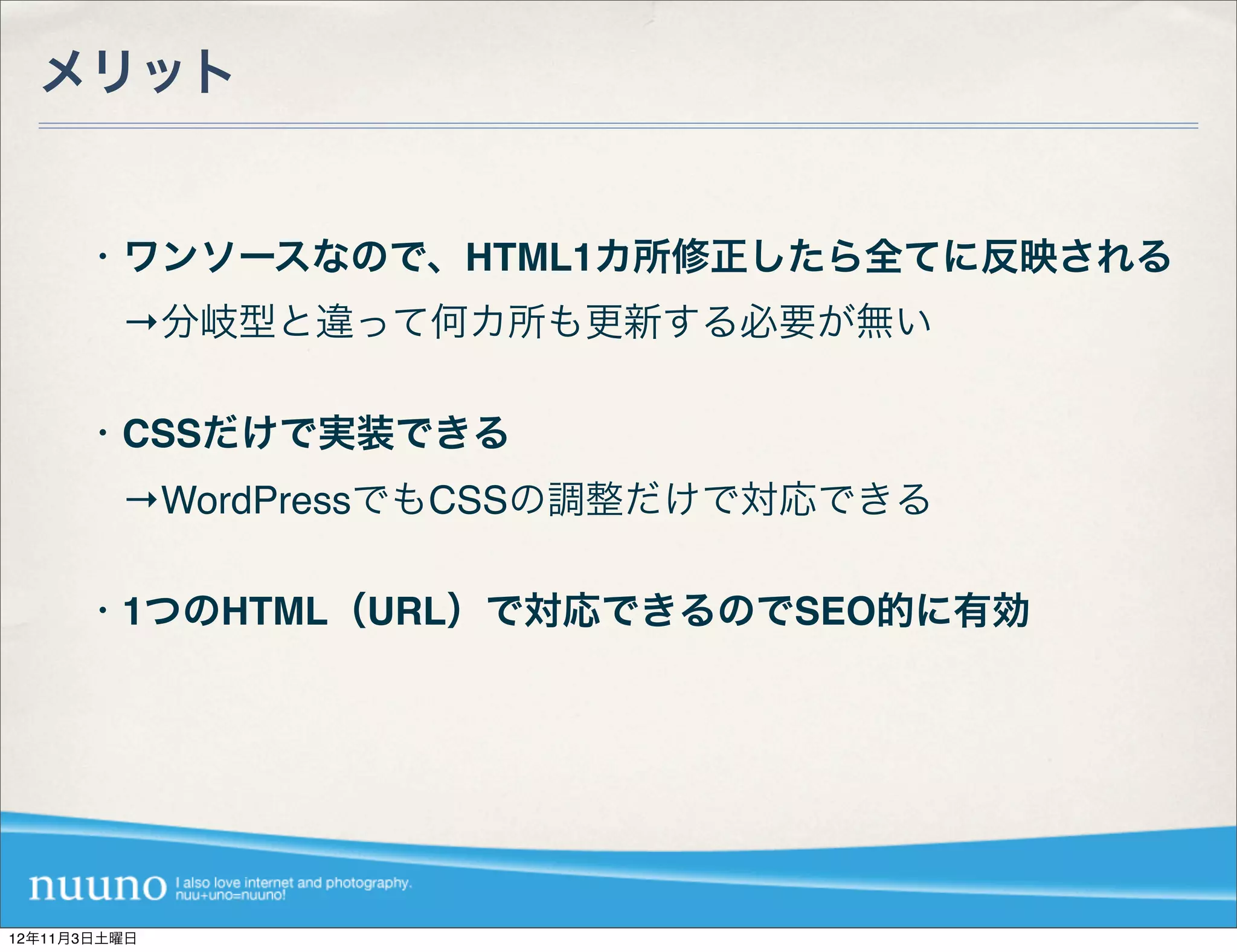 メリット


      ・ワンソースなので、HTML1カ所修正したら全てに反映される
       →分岐型と違って何カ所も更新する必要が無い

      ・CSSだけで実装できる
       →WordPressでもCSSの調整だけで対応できる

      ・1つのHTML（URL）で対応できるのでSEO的に有効




12年11月3日土曜日
 