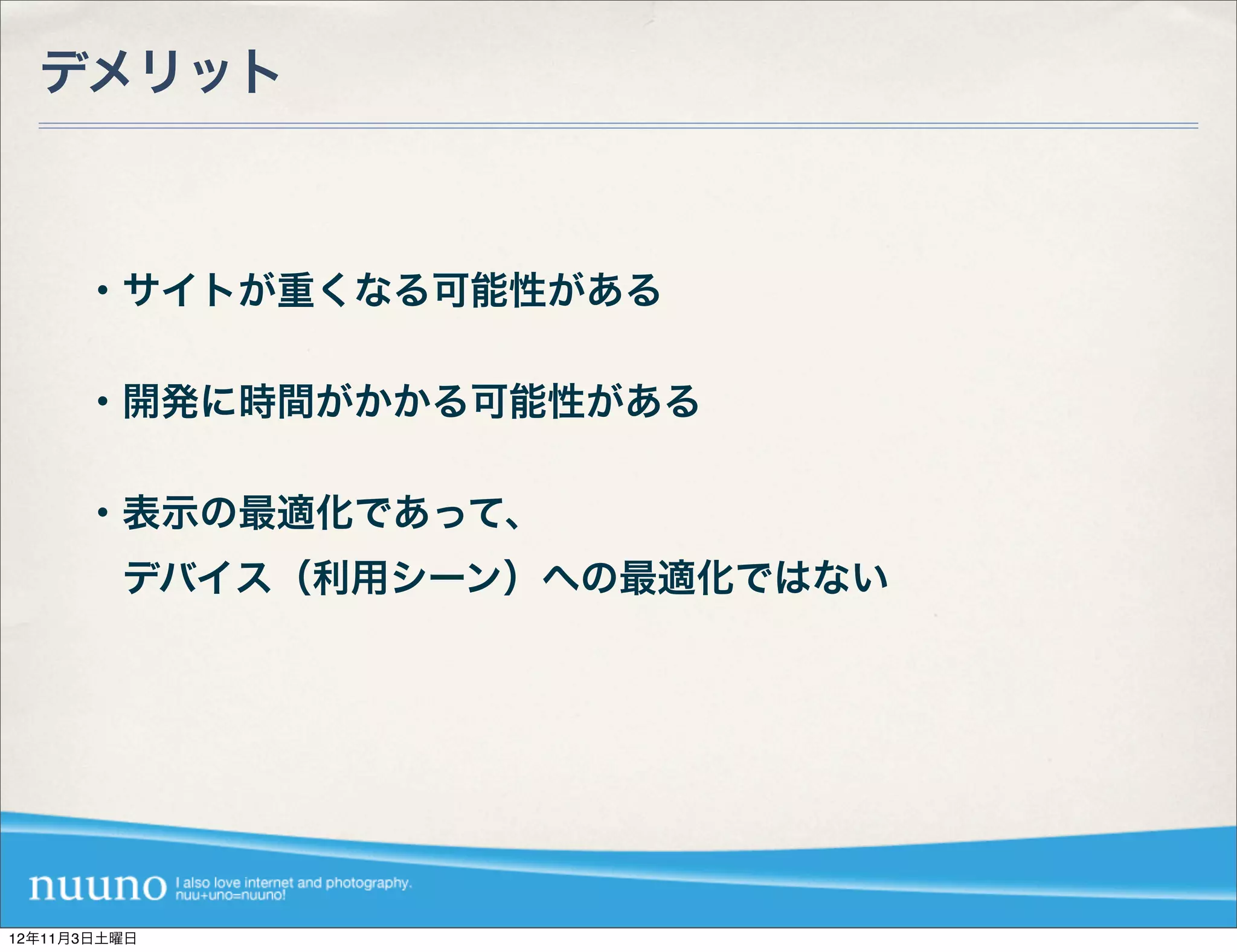 デメリット



      ・サイトが重くなる可能性がある

      ・開発に時間がかかる可能性がある

      ・表示の最適化であって、
       デバイス（利用シーン）への最適化ではない




12年11月3日土曜日
 