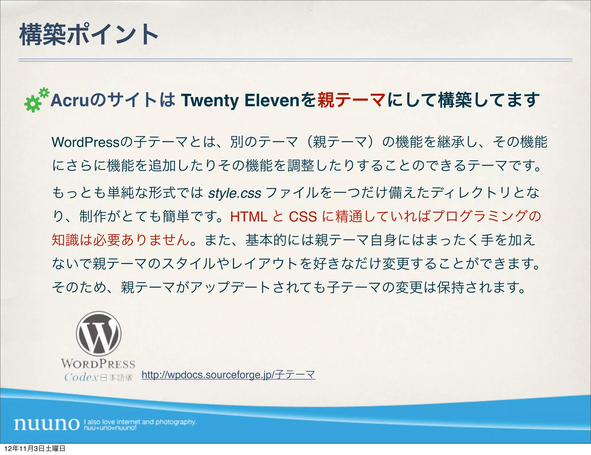 構築ポイント

        Acruのサイトは Twenty Elevenを親テーマにして構築してます

        WordPressの子テーマとは、別のテーマ（親テーマ）の機能を継承し、その機能
        にさらに機能を追加したりその機能を調整したりすることのできるテーマです。
        もっとも単純な形式では style.css ファイルを一つだけ備えたディレクトリとな
        り、制作がとても簡単です。HTML と CSS に精通していればプログラミングの
        知識は必要ありません。また、基本的には親テーマ自身にはまったく手を加え
        ないで親テーマのスタイルやレイアウトを好きなだけ変更することができます。
        そのため、親テーマがアップデートされても子テーマの変更は保持されます。




               http://wpdocs.sourceforge.jp/子テーマ




12年11月3日土曜日
 