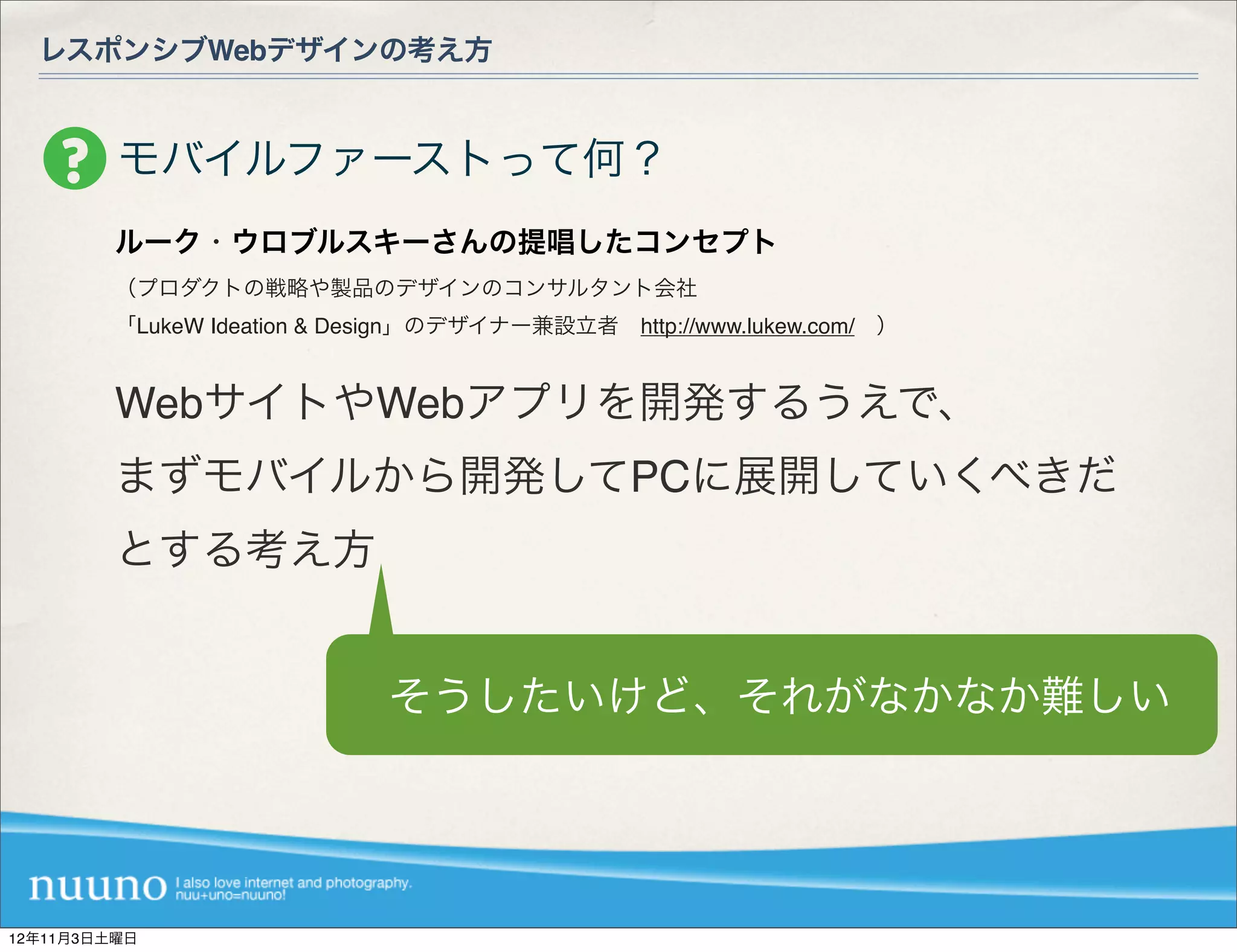 レスポンシブWebデザインの考え方


         モバイルファーストって何？
         ルーク・ウロブルスキーさんの提唱したコンセプト
         （プロダクトの戦略や製品のデザインのコンサルタント会社
         「LukeW Ideation & Design」のデザイナー兼設立者 http://www.lukew.com/ ）


         WebサイトやWebアプリを開発するうえで、
         まずモバイルから開発してPCに展開していくべきだ
         とする考え方


                             そうしたいけど、それがなかなか難しい




12年11月3日土曜日
 