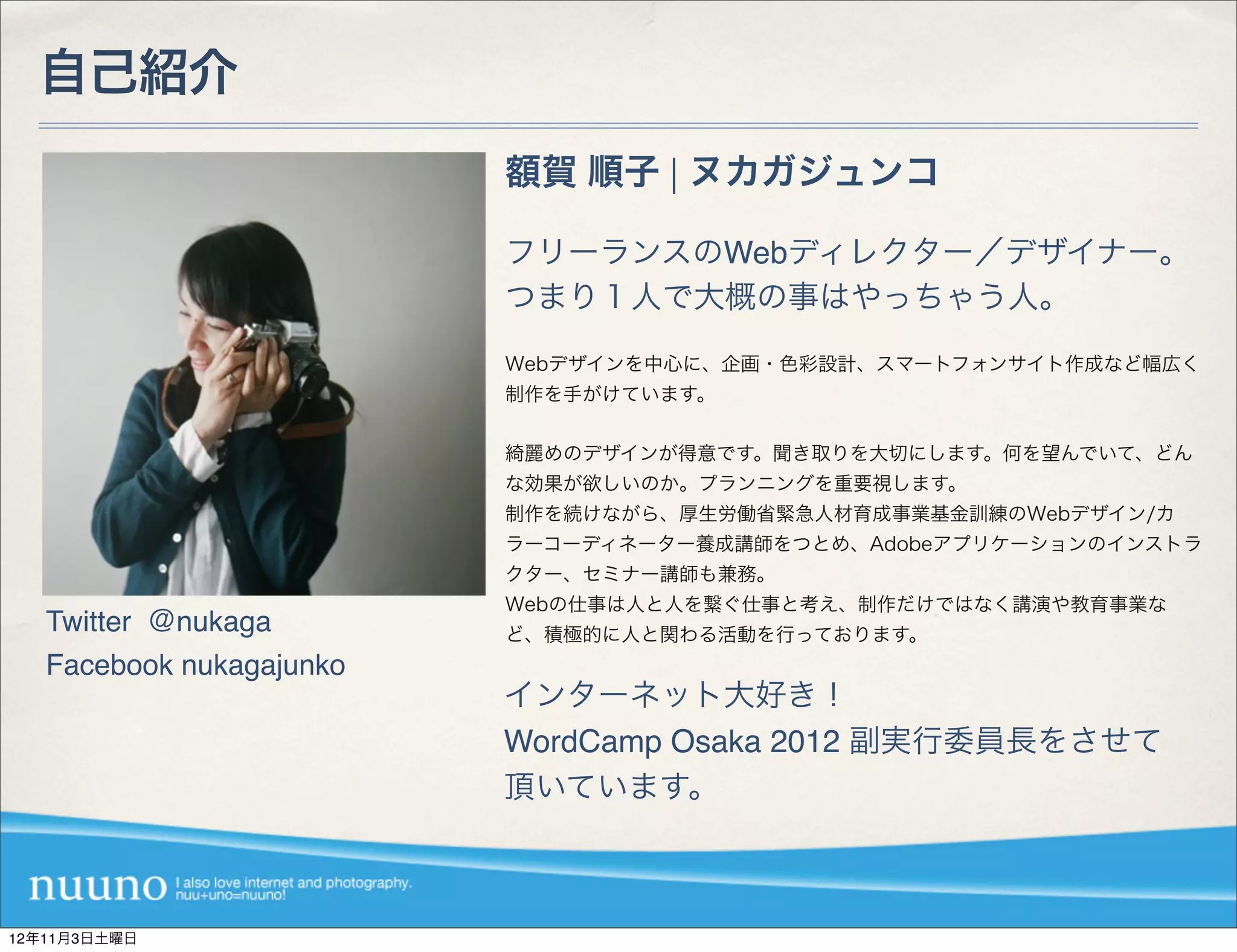自己紹介
                          額賀 順子 | ヌカガジュンコ

                          フリーランスのWebディレクター／デザイナー。
                          つまり１人で大概の事はやっちゃう人。

                          Webデザインを中心に、企画・色彩設計、スマートフォンサイト作成など幅広く
                          制作を手がけています。


                          綺麗めのデザインが得意です。聞き取りを大切にします。何を望んでいて、どん
                          な効果が欲しいのか。プランニングを重要視します。
                          制作を続けながら、厚生労働省緊急人材育成事業基金訓練のWebデザイン/カ
                          ラーコーディネーター養成講師をつとめ、Adobeアプリケーションのインストラ
                          クター、セミナー講師も兼務。
                          Webの仕事は人と人を繋ぐ仕事と考え、制作だけではなく講演や教育事業な
   Twitter ＠nukaga        ど、積極的に人と関わる活動を行っております。
   Facebook nukagajunko
                          インターネット大好き！
                          WordCamp Osaka 2012 副実行委員長をさせて
                          頂いています。



12年11月3日土曜日
 