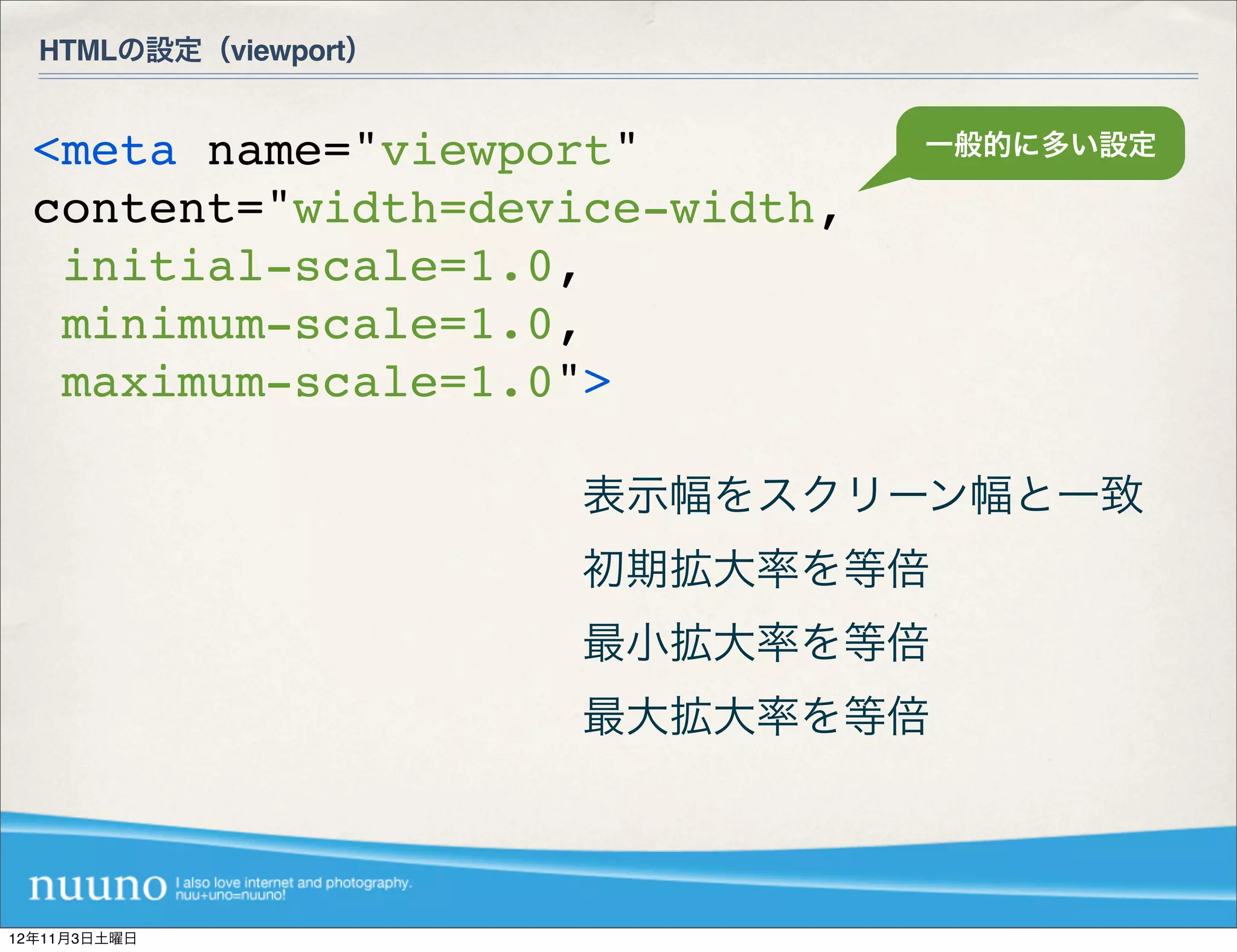 HTMLの設定（viewport）


  <meta name="viewport"          一般的に多い設定

  content="width=device-width,
   initial-scale=1.0,
   minimum-scale=1.0,
   maximum-scale=1.0">

                      表示幅をスクリーン幅と一致
                      初期拡大率を等倍
                      最小拡大率を等倍
                      最大拡大率を等倍



12年11月3日土曜日
 