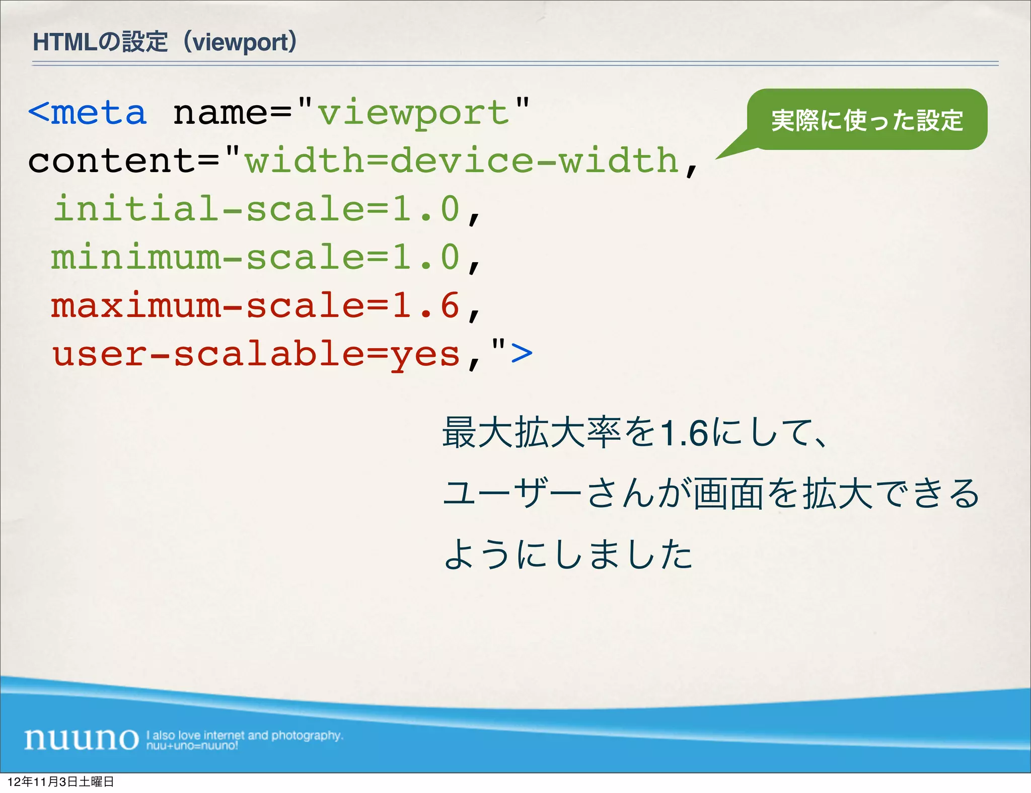 HTMLの設定（viewport）


  <meta name="viewport"          実際に使った設定
  content="width=device-width,
   initial-scale=1.0,
   minimum-scale=1.0,
   maximum-scale=1.6,
   user-scalable=yes,">
                      最大拡大率を1.6にして、
                      ユーザーさんが画面を拡大できる
                      ようにしました




12年11月3日土曜日
 
