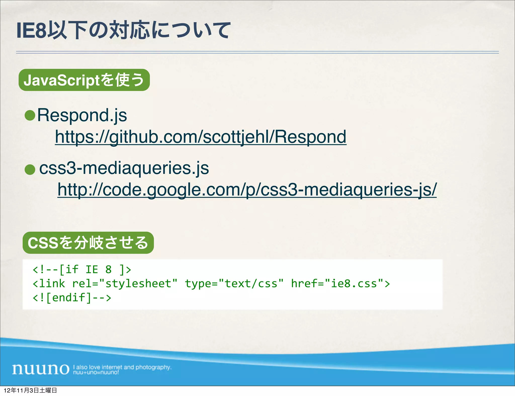IE8以下の対応について

    JavaScriptを使う

      Respond.js
       https://github.com/scottjehl/Respond
       css3-mediaqueries.js
        http://code.google.com/p/css3-mediaqueries-js/

    CSSを分岐させる
     <!-­‐-­‐[if	
  IE	
  8	
  ]>
     <link	
  rel="stylesheet"	
  type="text/css"	
  href="ie8.css">
     <![endif]-­‐-­‐>




12年11月3日土曜日
 