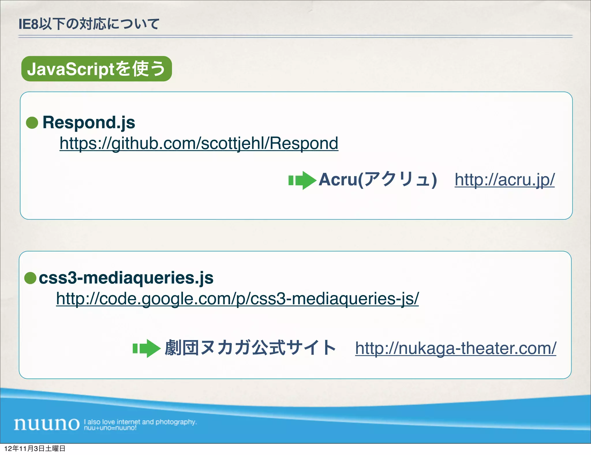IE8以下の対応について


    JavaScriptを使う


      Respond.js
       https://github.com/scottjehl/Respond

                                        Acru(アクリュ) http://acru.jp/




      css3-mediaqueries.js
       http://code.google.com/p/css3-mediaqueries-js/

                     劇団ヌカガ公式サイト http://nukaga-theater.com/




12年11月3日土曜日
 