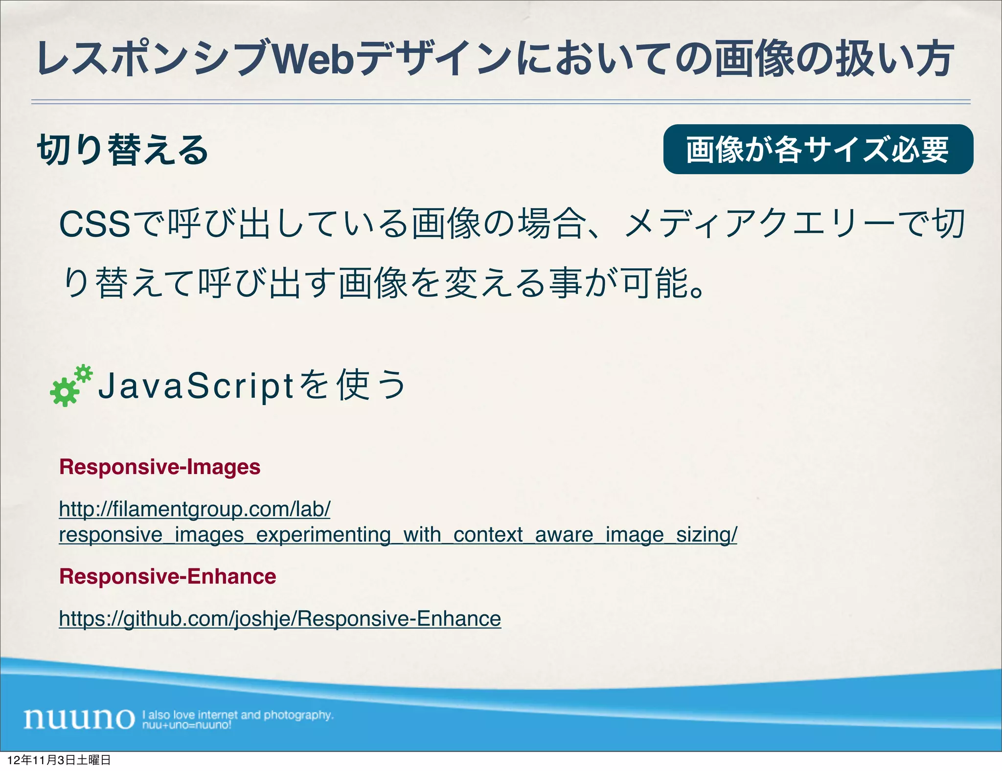 レスポンシブWebデザインにおいての画像の扱い方

   切り替える                                                        画像が各サイズ必要

     CSSで呼び出している画像の場合、メディアクエリーで切
     り替えて呼び出す画像を変える事が可能。

         JavaScriptを使う

     Responsive-Images
     http://ﬁlamentgroup.com/lab/
     responsive_images_experimenting_with_context_aware_image_sizing/
     Responsive-Enhance
     https://github.com/joshje/Responsive-Enhance




12年11月3日土曜日
 