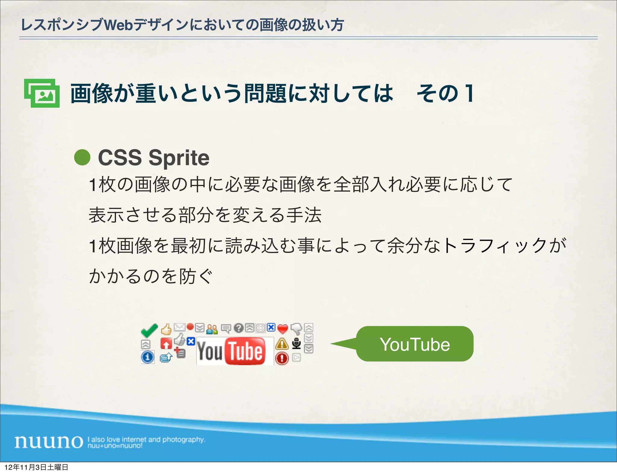 レスポンシブWebデザインにおいての画像の扱い方



              画像が重いという問題に対しては その１

               CSS Sprite
              1枚の画像の中に必要な画像を全部入れ必要に応じて
              表示させる部分を変える手法
              1枚画像を最初に読み込む事によって余分なトラフィックが
              かかるのを防ぐ


                              YouTube




12年11月3日土曜日
 