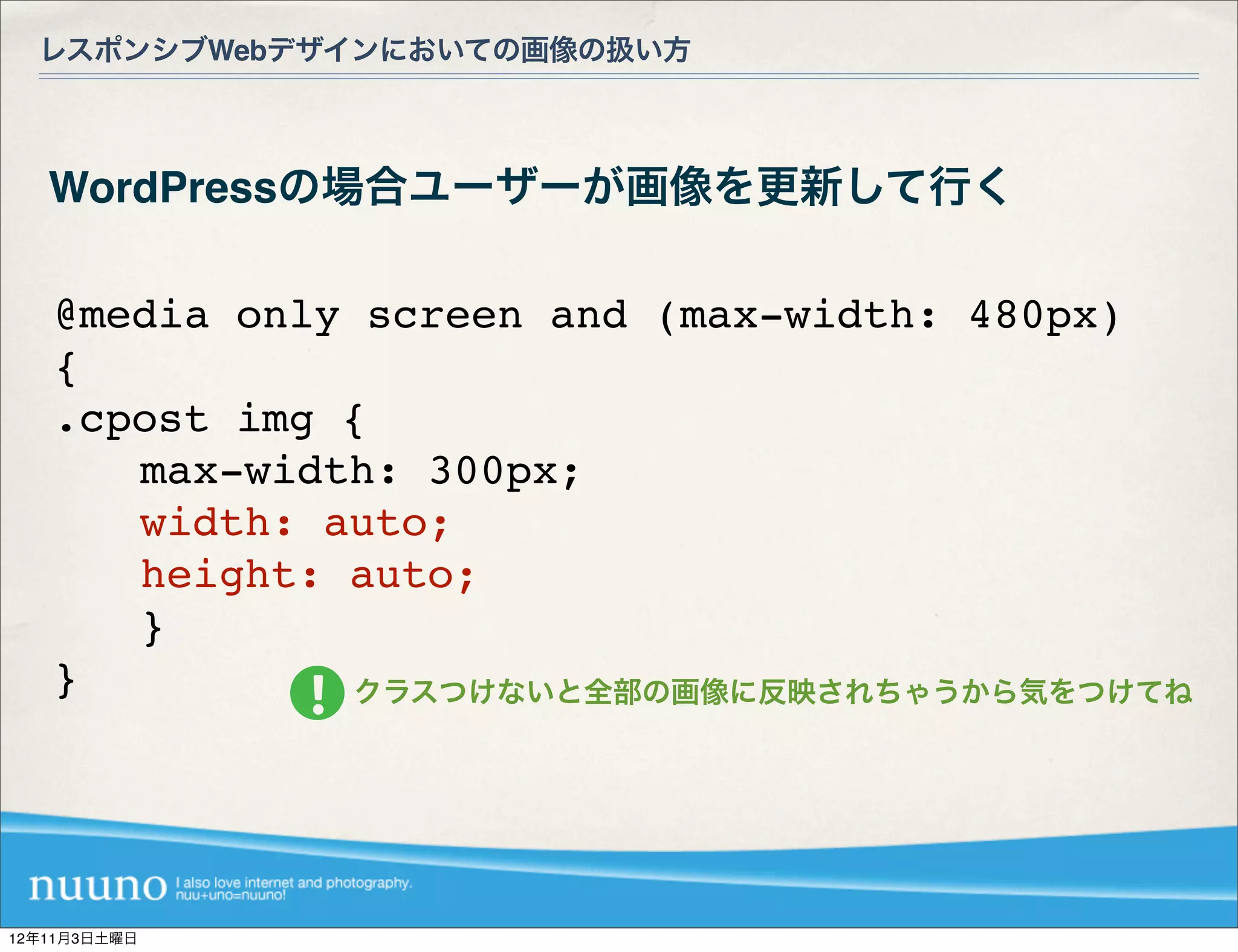 レスポンシブWebデザインにおいての画像の扱い方



   WordPressの場合ユーザーが画像を更新して行く

   @media only screen and (max-width: 480px)
   {
   .cpost img {
   ! ! max-width: 300px;
   ! ! width: auto;
   ! ! height: auto;
   ! ! }
   }           クラスつけないと全部の画像に反映されちゃうから気をつけてね




12年11月3日土曜日
 