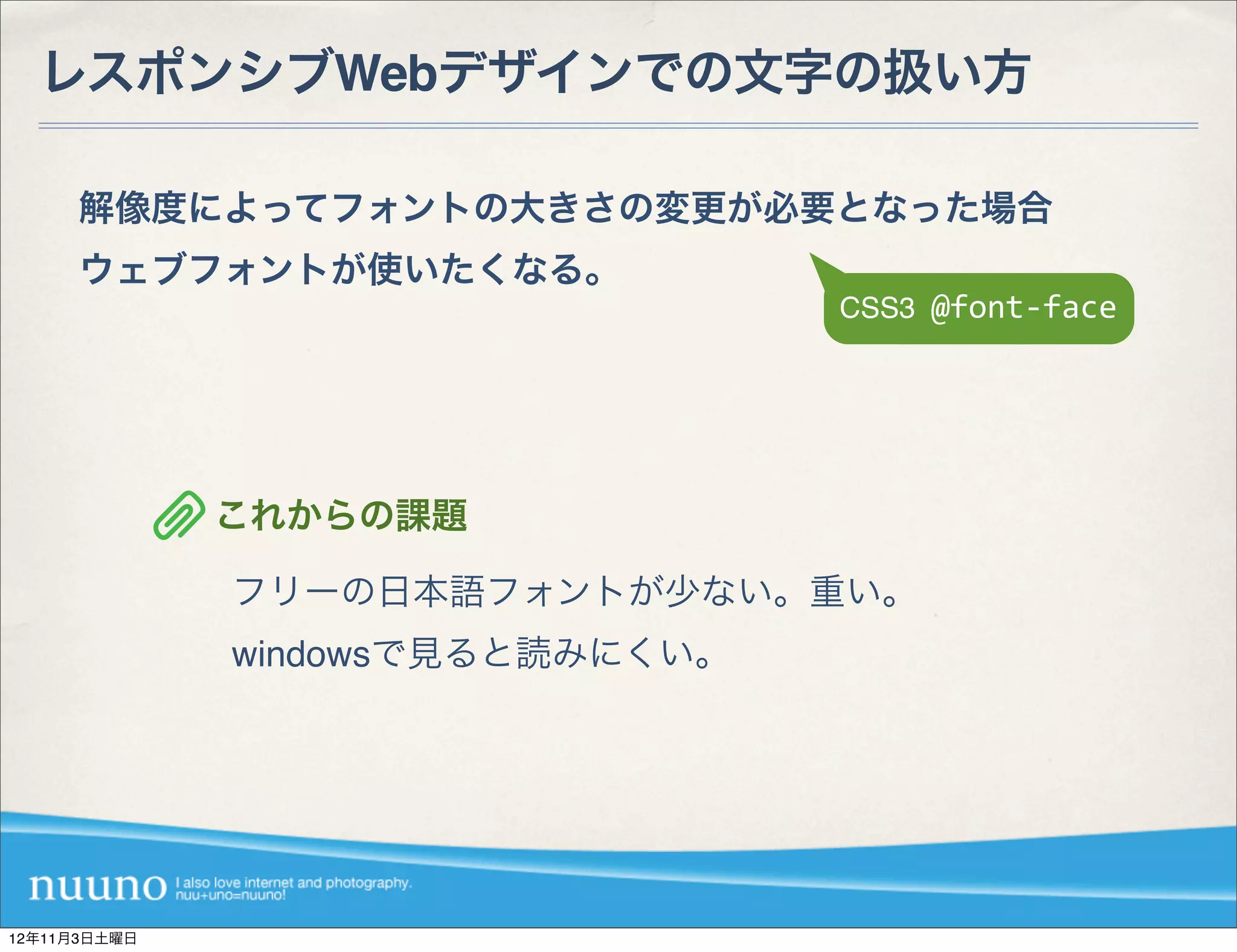 レスポンシブWebデザインでの文字の扱い方

     解像度によってフォントの大きさの変更が必要となった場合
     ウェブフォントが使いたくなる。
                                  CSS3	
  @font-­‐face




              これからの課題

              フリーの日本語フォントが少ない。重い。
              windowsで見ると読みにくい。




12年11月3日土曜日
 