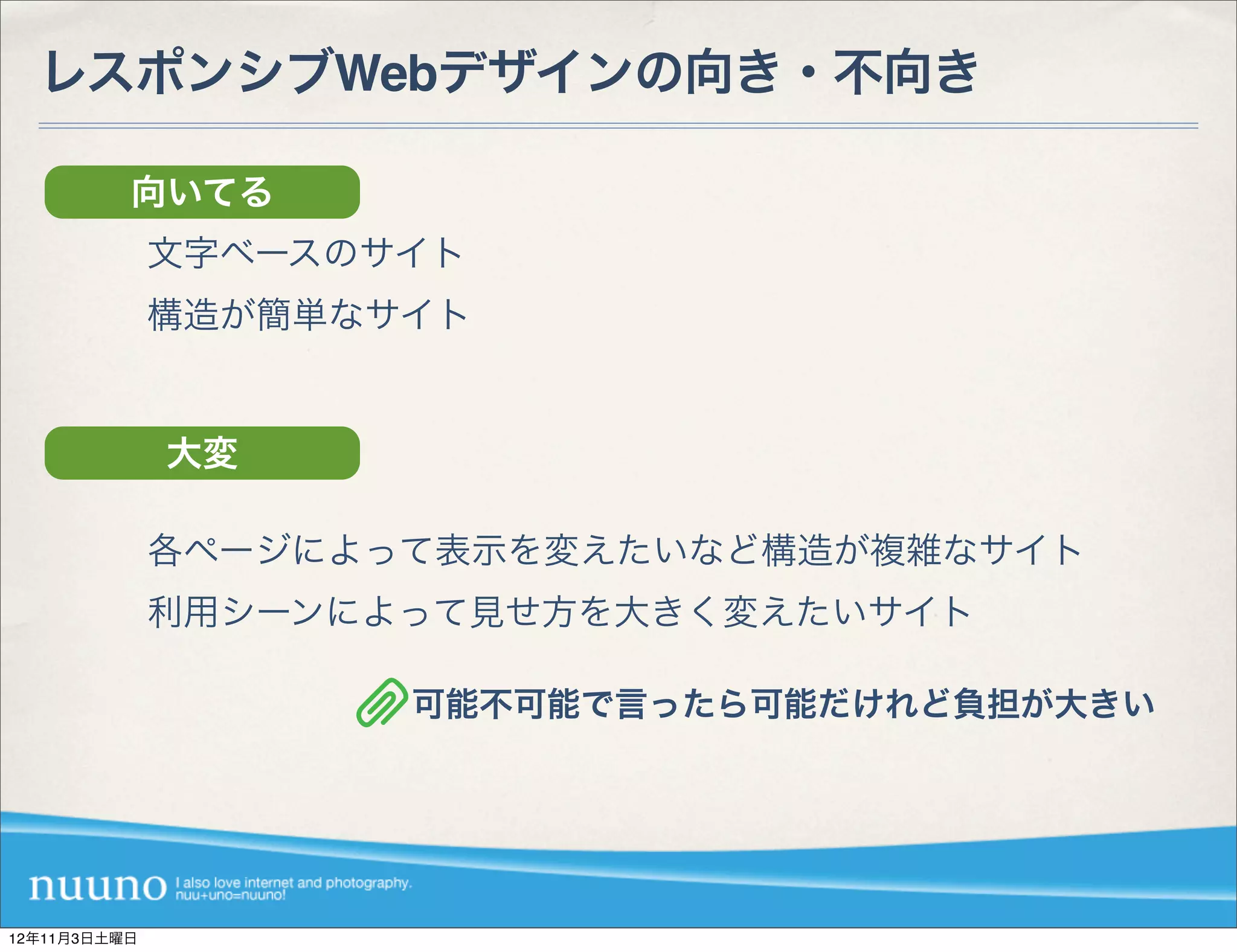 レスポンシブWebデザインの向き・不向き

          向いてる
              文字ベースのサイト
              構造が簡単なサイト


              大変

              各ページによって表示を変えたいなど構造が複雑なサイト
              利用シーンによって見せ方を大きく変えたいサイト

                     可能不可能で言ったら可能だけれど負担が大きい




12年11月3日土曜日
 