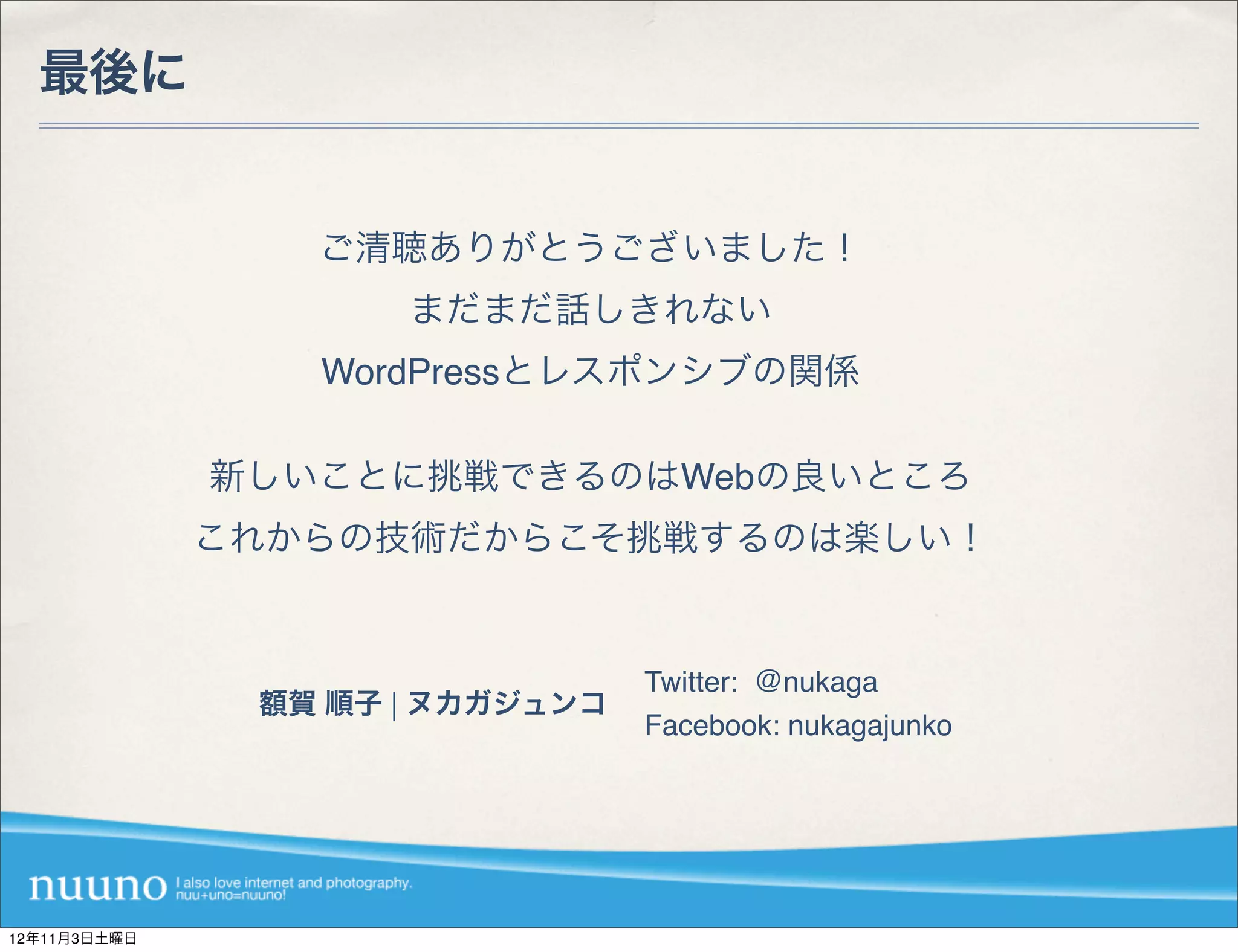 最後に


                 ご清聴ありがとうございました！
                     まだまだ話しきれない
                 WordPressとレスポンシブの関係

              新しいことに挑戦できるのはWebの良いところ
              これからの技術だからこそ挑戦するのは楽しい！


                                 Twitter: ＠nukaga
               額賀 順子 | ヌカガジュンコ
                                 Facebook: nukagajunko




12年11月3日土曜日
 