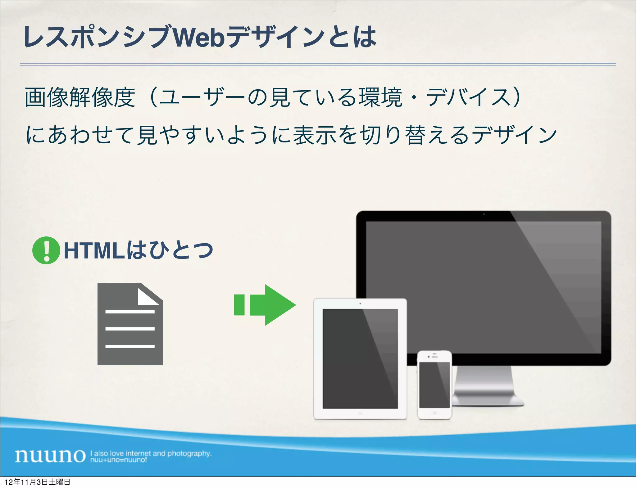 レスポンシブWebデザインとは

   画像解像度（ユーザーの見ている環境・デバイス）
   にあわせて見やすいように表示を切り替えるデザイン




         HTMLはひとつ




12年11月3日土曜日
 