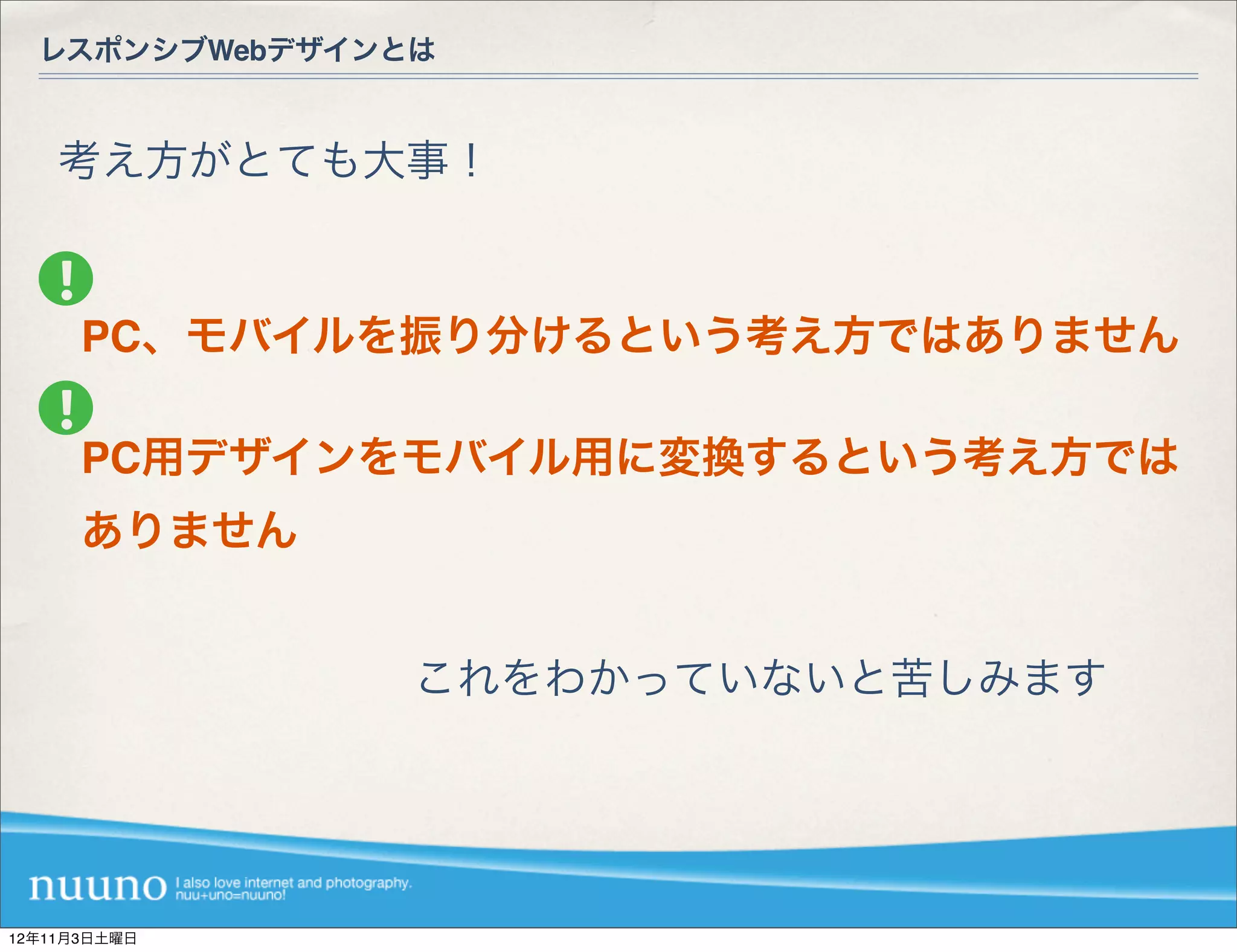 レスポンシブWebデザインとは



    考え方がとても大事！



      PC、モバイルを振り分けるという考え方ではありません

      PC用デザインをモバイル用に変換するという考え方では
      ありません


                これをわかっていないと苦しみます




12年11月3日土曜日
 
