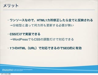 メリット


      ・ワンソースなので、HTML1カ所修正したら全てに反映される
       →分岐型と違って何カ所も更新する必要が無い

      ・CSSだけで実装できる
       →WordPressでもCSSの調整だけで対応できる

      ・1つのHTML（URL）で対応できるのでSEO的に有効




12年11月3日土曜日
 