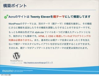 構築ポイント

        Acruのサイトは Twenty Elevenを親テーマにして構築してます

        WordPressの子テーマとは、別のテーマ（親テーマ）の機能を継承し、その機能
        にさらに機能を追加したりその機能を調整したりすることのできるテーマです。
        もっとも単純な形式では style.css ファイルを一つだけ備えたディレクトリとな
        り、制作がとても簡単です。HTML と CSS に精通していればプログラミングの
        知識は必要ありません。また、基本的には親テーマ自身にはまったく手を加え
        ないで親テーマのスタイルやレイアウトを好きなだけ変更することができます。
        そのため、親テーマがアップデートされても子テーマの変更は保持されます。




               http://wpdocs.sourceforge.jp/子テーマ




12年11月3日土曜日
 