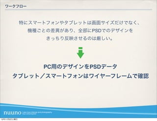 ワークフロー



              特にスマートフォンやタブレットは画面サイズだけでなく、
               機種ごとの差異があり、全部にPSDでのデザインを
                   きっちり反映させるのは厳しい。




                   PC用のデザインをPSDデータ
       タブレット／スマートフォンはワイヤーフレームで確認




12年11月3日土曜日
 