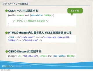 メディアクエリーと書き方


        CSSソース内に記述する                                                        おすすめ

        @media	
  screen	
  and	
  (max-­‐width:	
  1024px){

        	
  	
  	
  	
  /*	
  タブレット用のスタイル記述	
  */
        }



        HTMLの<head>内に書き込んでCSSを読み込ませる
        <link	
  rel="stylesheet"	
  media="screen	
  and	
  (max-­‐width:	
  
        1024px)"href="tablet.css"	
  />




        CSSの@importに記述する
        @import	
  url("tablet.css")	
  screen	
  and	
  (max-­‐width:	
  1024px)




12年11月3日土曜日
 